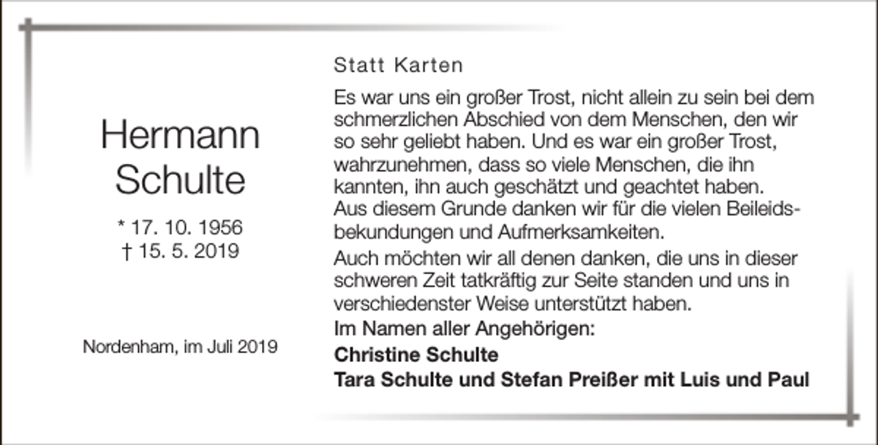 <p>Statt Karten</p><p>Hermann<br />Schulte<br />* 17. 10. 1956<br />† 15. 5. 2019</p><p>Nordenham, im Juli 2019</p><p>Es war uns ein großer Trost, nicht allein zu sein bei dem<br />schmerzlichen Abschied von dem Menschen, den wir<br />so sehr geliebt haben. Und es war ein großer Trost,<br />wahrzunehmen, dass so viele Menschen, die ihn<br />kannten, ihn auch geschätzt und geachtet haben.<br />Aus diesem Grunde danken wir für die vielen Beileidsbekundungen und Aufmerksamkeiten.<br />Auch möchten wir all denen danken, die uns in dieser<br />schweren Zeit tatkräftig zur Seite standen und uns in<br />verschiedenster Weise unterstützt haben.<br />Im Namen aller Angehörigen:<br />Christine Schulte<br />Tara Schulte und Stefan Preißer mit Luis und Paul</p>