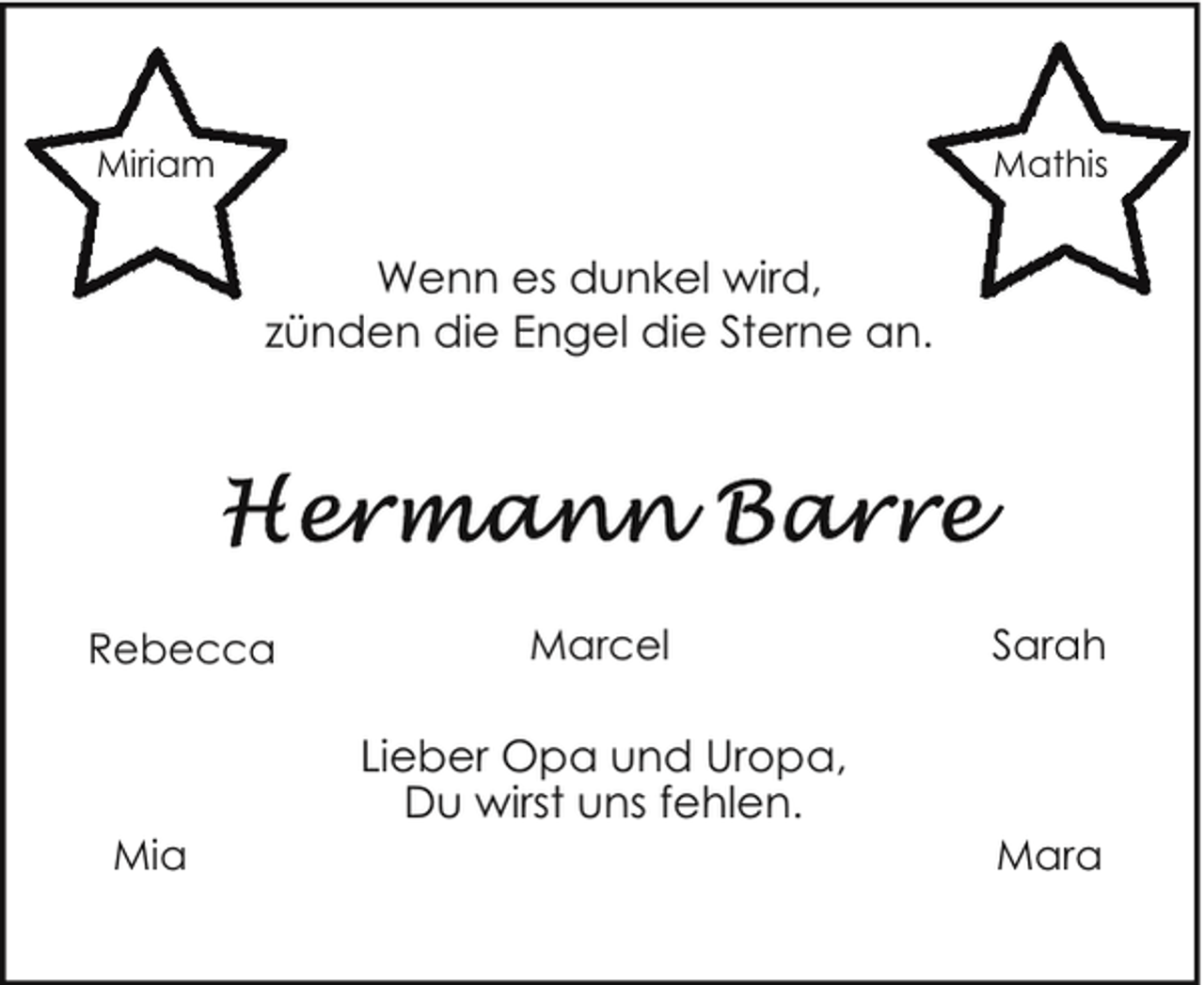<p>Mathis</p><p>Miriam</p><p>Wenn es dunkel wird,<br />zünden die Engel die Sterne an.</p><p>Rebecca</p><p>Mia</p><p>Marcel</p><p>Lieber Opa und Uropa,<br />Du wirst uns fehlen.</p><p>Sarah</p><p>Mara</p>