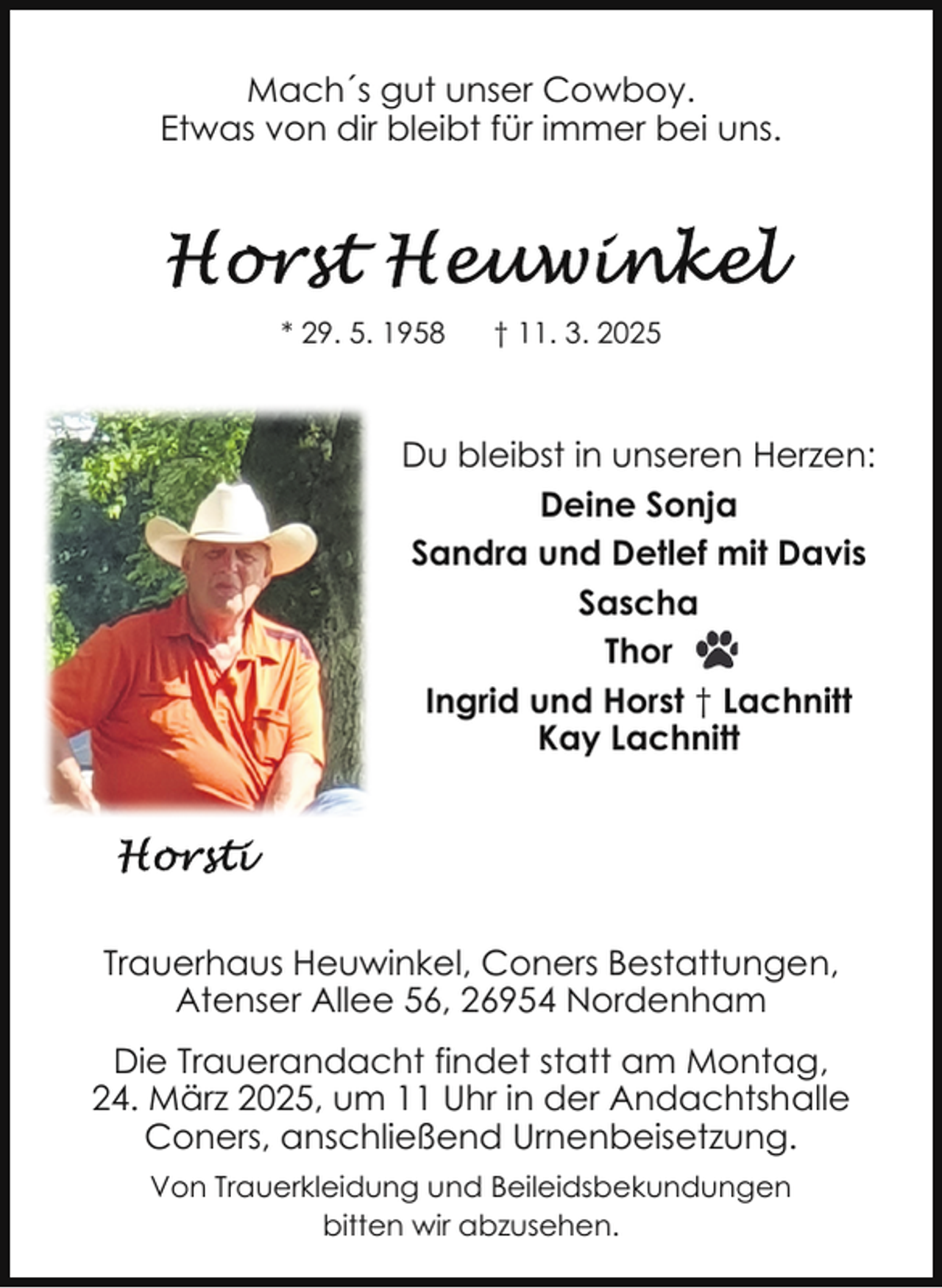 <p>Mach´s gut unser Cowboy.<br />Etwas von dir bleibt für immer bei uns.</p><p>* 29. 5. 1958</p><p>† 11. 3. 2025</p><p>Du bleibst in unseren Herzen:<br />Deine Sonja<br />Sandra und Detlef mit Davis<br />Sascha<br />Thor<br />Ingrid und Horst † Lachnitt<br />Kay Lachnitt</p><p>Trauerhaus Heuwinkel, Coners Bestattungen,<br />Atenser Allee 56, 26954 Nordenham<br />Die Trauerandacht findet statt am Montag,<br />24. März 2025, um 11 Uhr in der Andachtshalle<br />Coners, anschließend Urnenbeisetzung.<br />Von Trauerkleidung und Beileidsbekundungen<br />bitten wir abzusehen.</p>