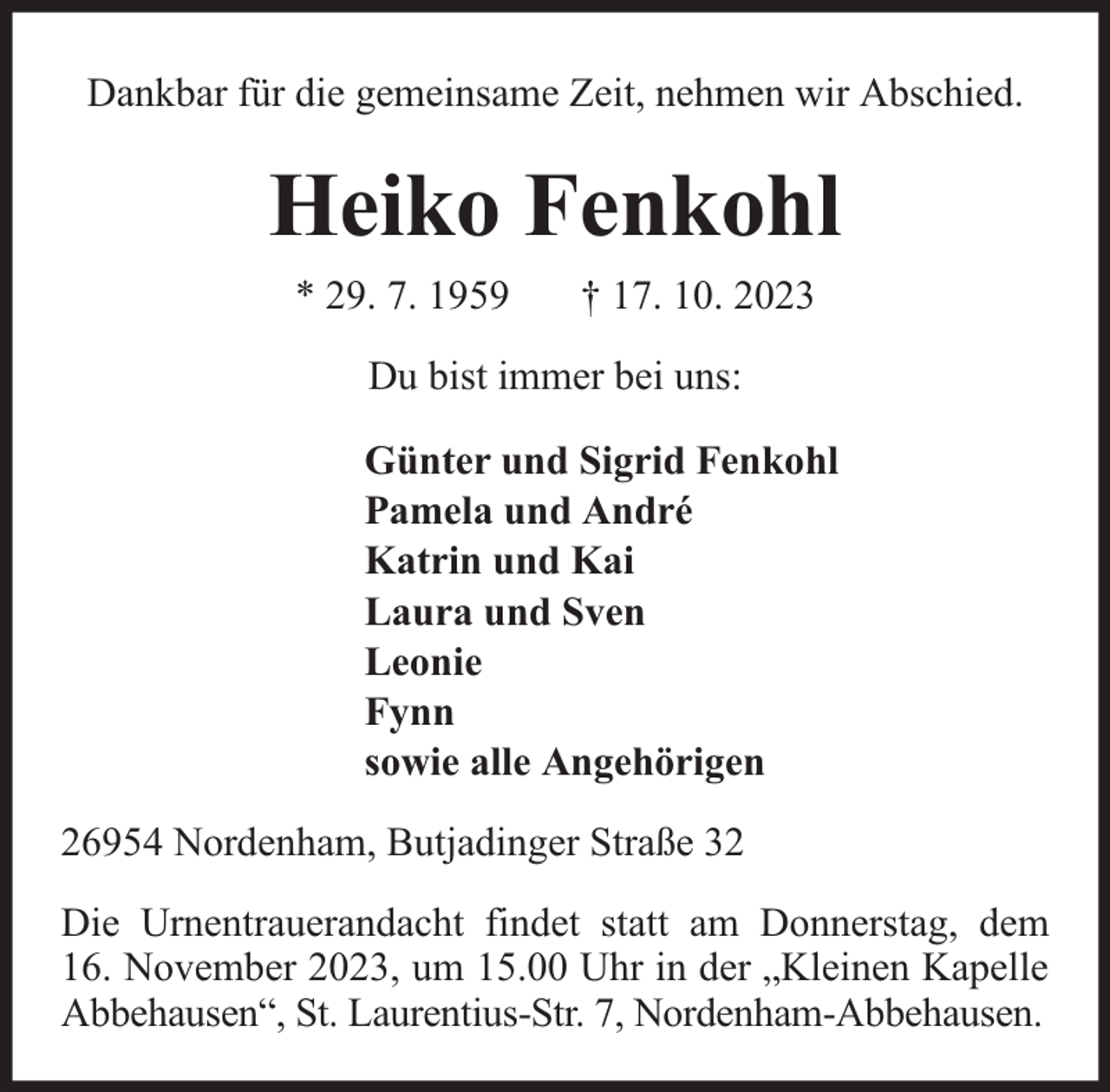 <p>Dankbar für die gemeinsame Zeit, nehmen wir Abschied.</p><p>Heiko Fenkohl<br />* 29. 7. 1959</p><p>† 17. 10. 2023</p><p>Du bist immer bei uns:<br />Günter und Sigrid Fenkohl<br />Pamela und André<br />Katrin und Kai<br />Laura und Sven<br />Leonie<br />Fynn<br />sowie alle Angehörigen<br />26954 Nordenham, Butjadinger Straße 32<br />Die Urnentrauerandacht findet statt am Donnerstag, dem<br />16. November 2023, um 15.00 Uhr in der „Kleinen Kapelle<br />Abbehausen“, St. Laurentius-Str. 7, Nordenham-Abbehausen.</p>