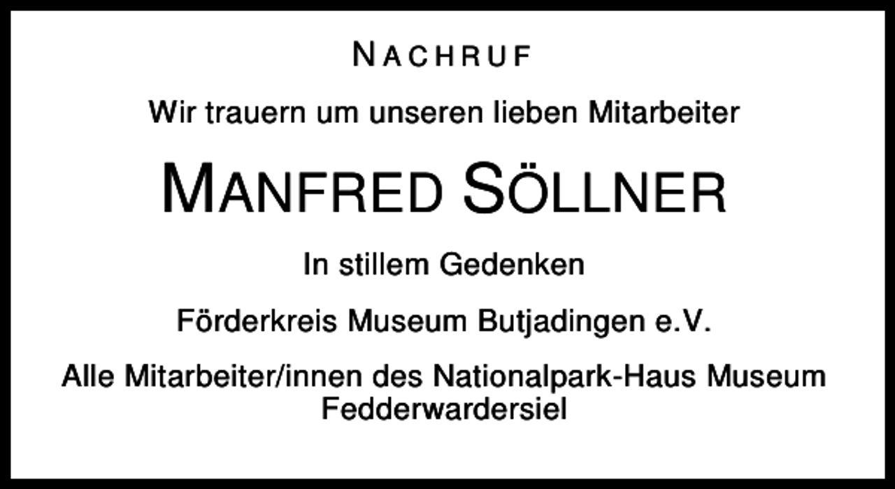 <p>NACHRUF<br />Wir trauern um unseren lieben Mitarbeiter</p><p>MANFRED SÖLLNER<br />In stillem Gedenken<br />Förderkreis Museum Butjadingen e.V.<br />Alle Mitarbeiter/innen des Nationalpark-Haus Museum<br />Fedderwardersiel</p>