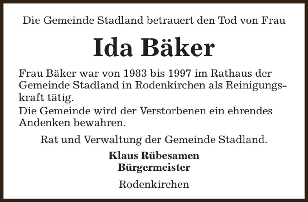 <p>Die Gemeinde Stadland betrauert den Tod von Frau</p><p>Ida Bäker<br />Frau Bäker war von 1983 bis 1997 im Rathaus der<br />Gemeinde Stadland in Rodenkirchen als Reinigungskraft tätig.<br />Die Gemeinde wird der Verstorbenen ein ehrendes<br />Andenken bewahren.<br />Rat und Verwaltung der Gemeinde Stadland.<br />Klaus Rübesamen<br />Bürgermeister<br />Rodenkirchen</p>