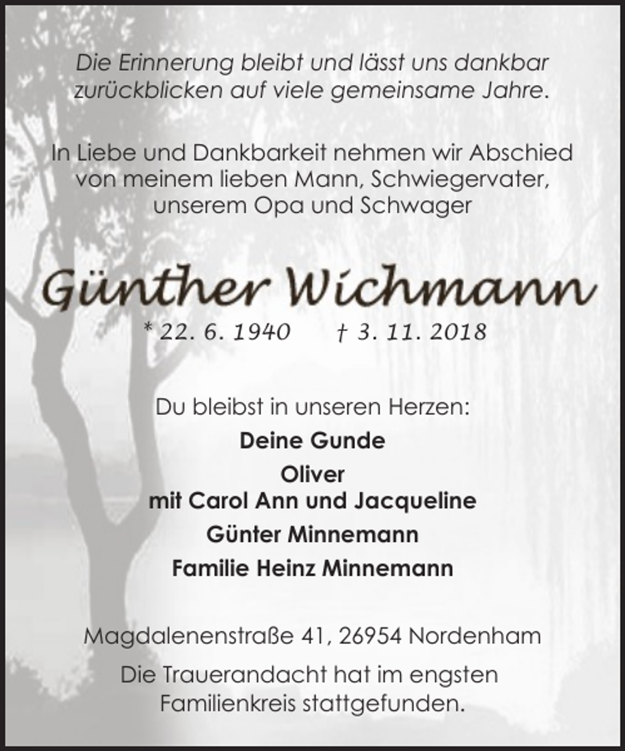 <p>Die Erinnerung bleibt und lässt uns dankbar<br />zurückblicken auf viele gemeinsame Jahre.<br />In Liebe und Dankbarkeit nehmen wir Abschied<br />von meinem lieben Mann, Schwiegervater,<br />unserem Opa und Schwager</p>
<p>* 22. 6. 1940</p>
<p>† 3. 11. 2018</p>
<p>Du bleibst in unseren Herzen:<br />Deine Gunde<br />Oliver<br />mit Carol Ann und Jacqueline<br />Günter Minnemann<br />Familie Heinz Minnemann<br />Magdalenenstraße 41, 26954 Nordenham<br />Die Trauerandacht hat im engsten<br />Familienkreis stattgefunden.</p>