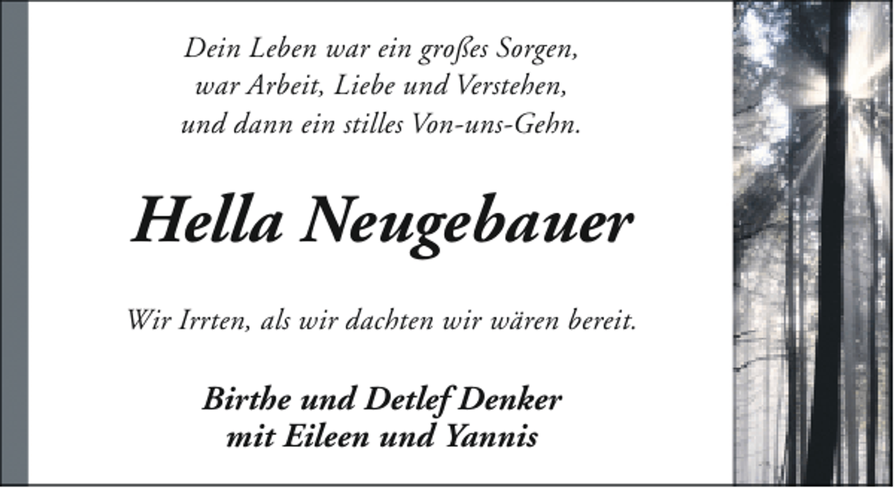 <p>Dein Leben war ein großes Sorgen,<br />war Arbeit, Liebe und Verstehen,<br />und dann ein stilles Von-uns-Gehn.</p><p>Hella Neugebauer<br />Wir Irrten, als wir dachten wir wären bereit.</p><p>Birthe und Detlef Denker<br />mit Eileen und Yannis</p>