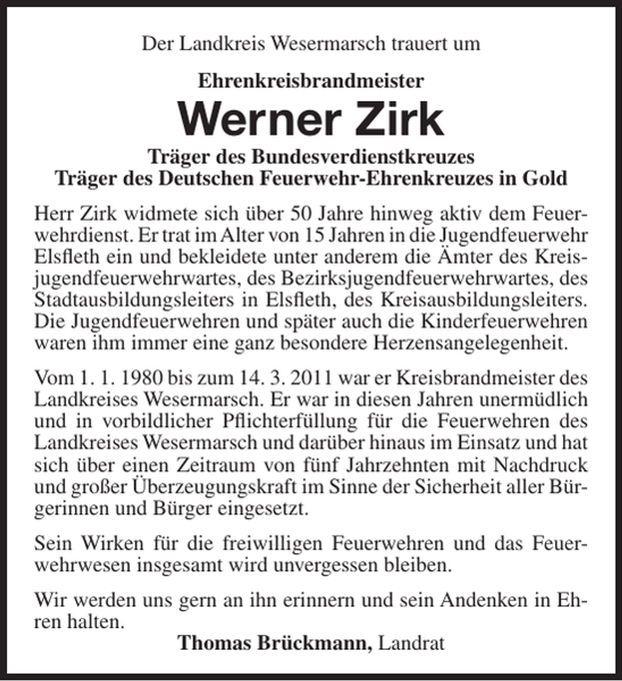 <p>Der Landkreis Wesermarsch trauert um<br />Ehrenkreisbrandmeister</p><p>Werner Zirk</p><p>Träger des Bundesverdienstkreuzes<br />Träger des Deutschen Feuerwehr-Ehrenkreuzes in Gold<br />Herr Zirk widmete sich über 50 Jahre hinweg aktiv dem Feuerwehrdienst. Er trat im Alter von 15 Jahren in die Jugendfeuerwehr<br />Elsfleth ein und bekleidete unter anderem die Ämter des Kreisjugendfeuerwehrwartes, des Bezirksjugendfeuerwehrwartes, des<br />Stadtausbildungsleiters in Elsfleth, des Kreisausbildungsleiters.<br />Die Jugendfeuerwehren und später auch die Kinderfeuerwehren<br />waren ihm immer eine ganz besondere Herzensangelegenheit.<br />Vom 1. 1. 1980 bis zum 14. 3. 2011 war er Kreisbrandmeister des<br />Landkreises Wesermarsch. Er war in diesen Jahren unermüdlich<br />und in vorbildlicher Pflichterfüllung für die Feuerwehren des<br />Landkreises Wesermarsch und darüber hinaus im Einsatz und hat<br />sich über einen Zeitraum von fünf Jahrzehnten mit Nachdruck<br />und großer Überzeugungskraft im Sinne der Sicherheit aller Bürgerinnen und Bürger eingesetzt.<br />Sein Wirken für die freiwilligen Feuerwehren und das Feuerwehrwesen insgesamt wird unvergessen bleiben.<br />Wir werden uns gern an ihn erinnern und sein Andenken in Ehren halten.<br />Thomas Brückmann, Landrat</p>