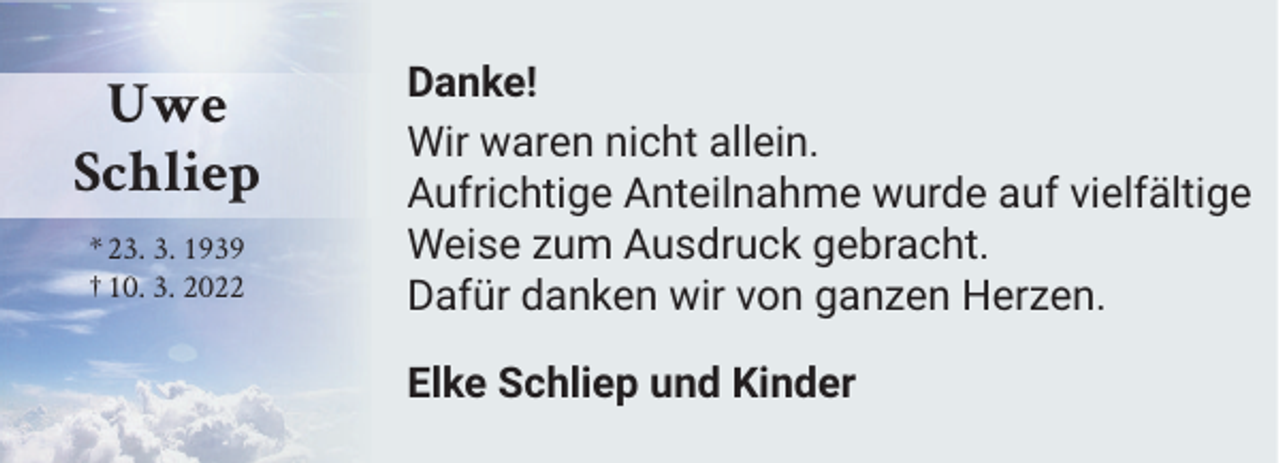 <p>Uwe<br />Schliep<br />* 23. 3. 1939<br />† 10. 3. 2022</p><p>Danke!<br />Wir waren nicht allein.<br />Aufrichtige Anteilnahme wurde auf vielfältige<br />Weise zum Ausdruck gebracht.<br />Dafür danken wir von ganzen Herzen.<br />Elke Schliep und Kinder</p>