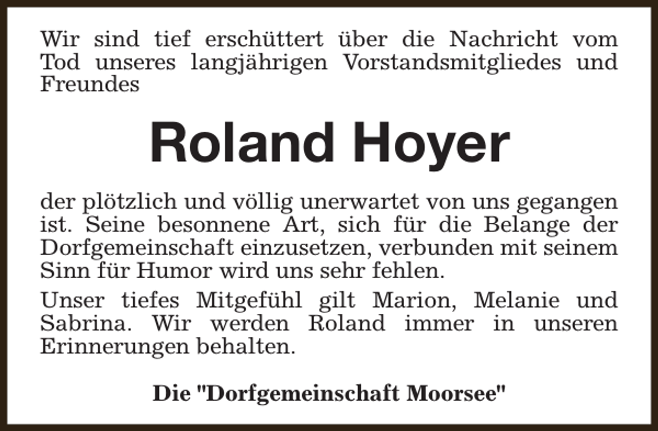 <p>Wir sind tief erschüttert über die Nachricht vom<br />Tod unseres langjährigen Vorstandsmitgliedes und<br />Freundes</p><p>Roland Hoyer<br />der plötzlich und völlig unerwartet von uns gegangen<br />ist. Seine besonnene Art, sich für die Belange der<br />Dorfgemeinschaft einzusetzen, verbunden mit seinem<br />Sinn für Humor wird uns sehr fehlen.<br />Unser tiefes Mitgefühl gilt Marion, Melanie und<br />Sabrina. Wir werden Roland immer in unseren<br />Erinnerungen behalten.<br />Die "Dorfgemeinschaft Moorsee"</p>