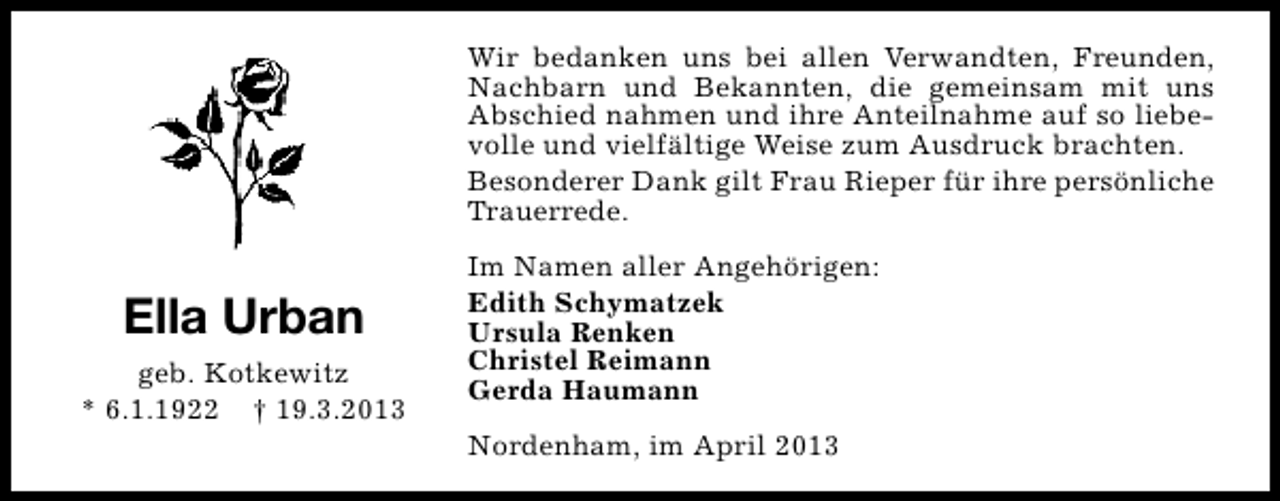 <p>Wir bedanken uns bei allen Verwandten, Freunden,<br />Nachbarn und Bekannten, die gemeinsam mit uns<br />Abschied nahmen und ihre Anteilnahme auf so liebevolle und vielfältige Weise zum Ausdruck brachten.<br />Besonderer Dank gilt Frau Rieper für ihre persönliche<br />Trauerrede.</p><p>Ella Urban<br />geb. Kotkewitz<br />* 6.1.1922 † 19.3.2013</p><p>Im Namen aller Angehörigen:<br />Edith Schymatzek<br />Ursula Renken<br />Christel Reimann<br />Gerda Haumann<br />Nordenham, im April 2013</p>