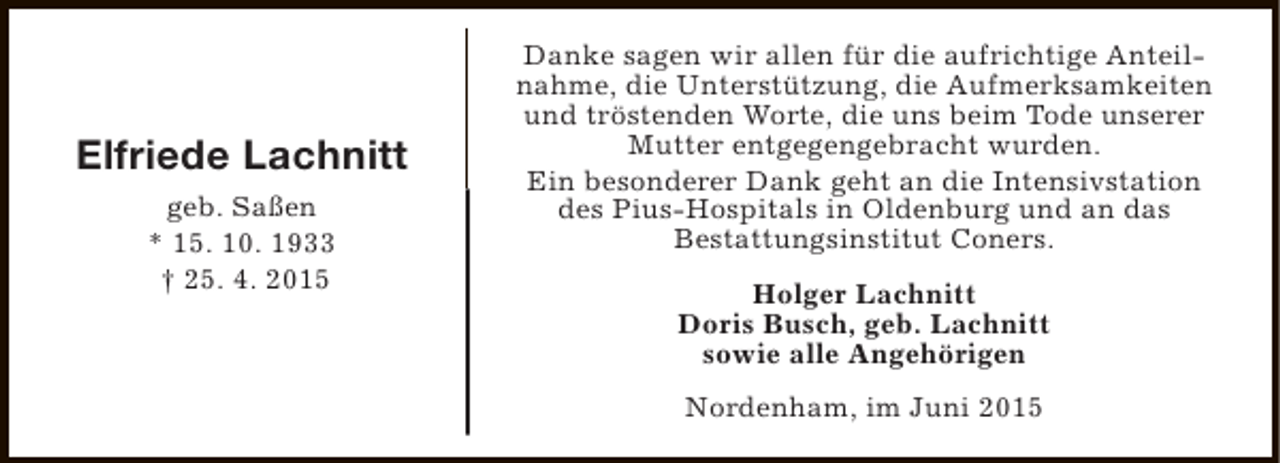 <p>Elfriede Lachnitt<br />geb. Saßen<br />* 15. 10. 1933<br />† 25. 4. 2015</p><p>Danke sagen wir allen für die aufrichtige Anteilnahme, die Unterstützung, die Aufmerksamkeiten<br />und tröstenden Worte, die uns beim Tode unserer<br />Mutter entgegengebracht wurden.<br />Ein besonderer Dank geht an die Intensivstation<br />des Pius-Hospitals in Oldenburg und an das<br />Bestattungsinstitut Coners.<br />Holger Lachnitt<br />Doris Busch, geb. Lachnitt<br />sowie alle Angehörigen<br />Nordenham, im Juni 2015</p>