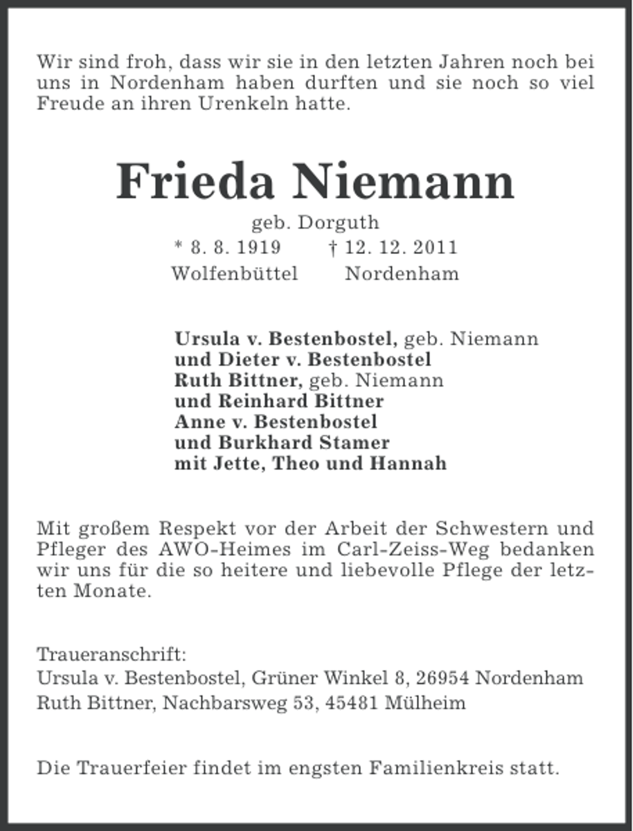 <p>Wir sind froh, dass wir sie in den letzten Jahren noch bei<br />uns in Nordenham haben durften und sie noch so viel<br />Freude an ihren Urenkeln hatte.</p><p>Frieda Niemann<br />geb. Dorguth<br />* 8. 8. 1919<br />† 12. 12. 2011<br />Wolfenbüttel<br />Nordenham<br />Ursula v. Bestenbostel, geb. Niemann<br />und Dieter v. Bestenbostel<br />Ruth Bittner, geb. Niemann<br />und Reinhard Bittner<br />Anne v. Bestenbostel<br />und Burkhard Stamer<br />mit Jette, Theo und Hannah<br />Mit großem Respekt vor der Arbeit der Schwestern und<br />Pfleger des AWO-Heimes im Carl-Zeiss-Weg bedanken<br />wir uns für die so heitere und liebevolle Pflege der letzten Monate.<br />Traueranschrift:<br />Ursula v. Bestenbostel, Grüner Winkel 8, 26954 Nordenham<br />Ruth Bittner, Nachbarsweg 53, 45481 Mülheim</p><p>Die Trauerfeier findet im engsten Familienkreis statt.</p>