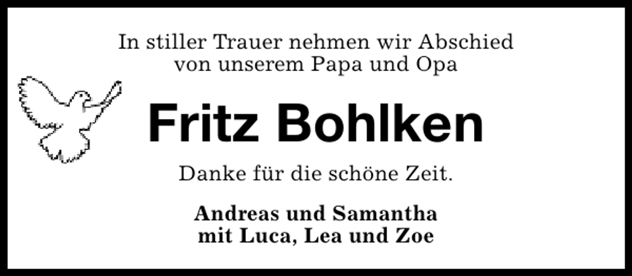 <p>In stiller Trauer nehmen wir Abschied<br />von unserem Papa und Opa</p><p>Fritz Bohlken<br />Danke für die schöne Zeit.<br />Andreas und Samantha<br />mit Luca, Lea und Zoe</p>