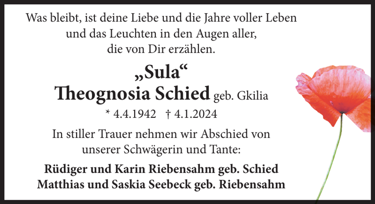 <p>Was bleibt, ist deine Liebe und die Jahre voller Leben<br />und das Leuchten in den Augen aller,<br />die von Dir erzählen.</p><p>„Sula“<br />Theognosia Schied geb. Gkilia<br />* 4.4.1942 † 4.1.2024<br />In stiller Trauer nehmen wir Abschied von<br />unserer Schwägerin und Tante:<br />Rüdiger und Karin Riebensahm geb. Schied<br />Matthias und Saskia Seebeck geb. Riebensahm</p>
