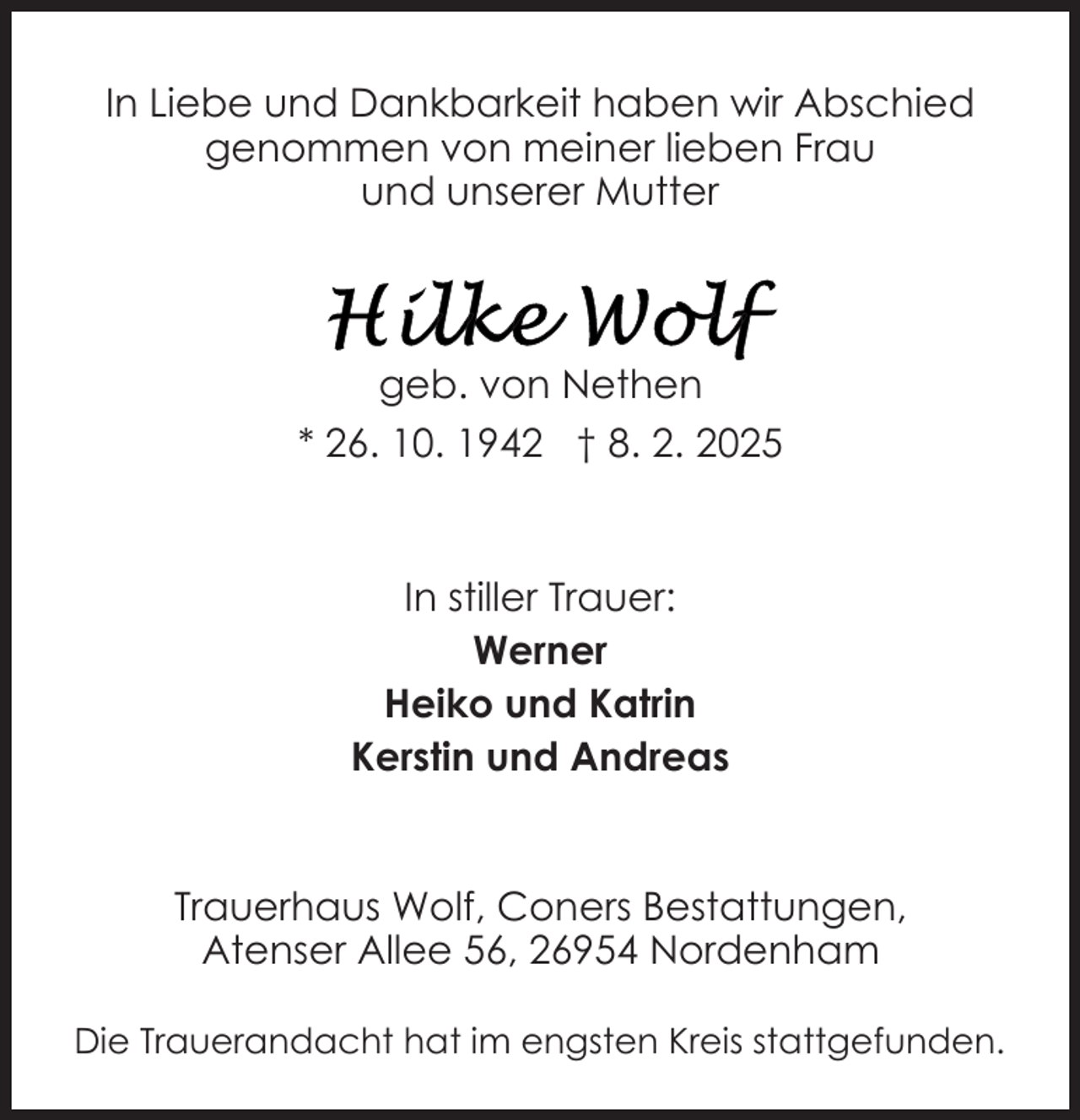 <p>In Liebe und Dankbarkeit haben wir Abschied<br />genommen von meiner lieben Frau<br />und unserer Mutter</p>
<p>geb. von Nethen<br />* 26. 10. 1942 † 8. 2. 2025</p>
<p>In stiller Trauer:<br />Werner<br />Heiko und Katrin<br />Kerstin und Andreas<br />Trauerhaus Wolf, Coners Bestattungen,<br />Atenser Allee 56, 26954 Nordenham<br />Die Trauerandacht hat im engsten Kreis stattgefunden.</p>