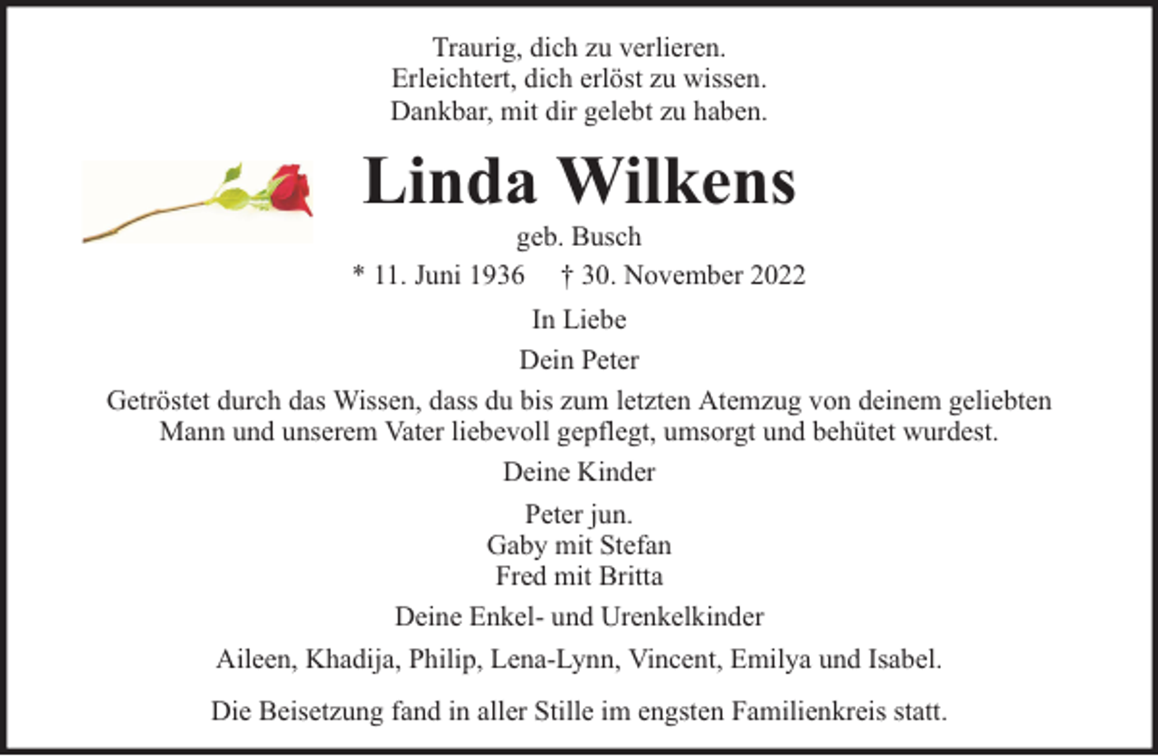 <p>Traurig, dich zu verlieren.<br />Erleichtert, dich erlöst zu wissen.<br />Dankbar, mit dir gelebt zu haben.</p><p>Linda Wilkens</p><p>geb. Busch<br />* 11. Juni 1936 † 30. November 2022<br />In Liebe<br />Dein Peter<br />Getröstet durch das Wissen, dass du bis zum letzten Atemzug von deinem geliebten<br />Mann und unserem Vater liebevoll gepflegt, umsorgt und behütet wurdest.<br />Deine Kinder<br />Peter jun.<br />Gaby mit Stefan<br />Fred mit Britta<br />Deine Enkel- und Urenkelkinder<br />Aileen, Khadija, Philip, Lena-Lynn, Vincent, Emilya und Isabel.<br />Die Beisetzung fand in aller Stille im engsten Familienkreis statt.</p>