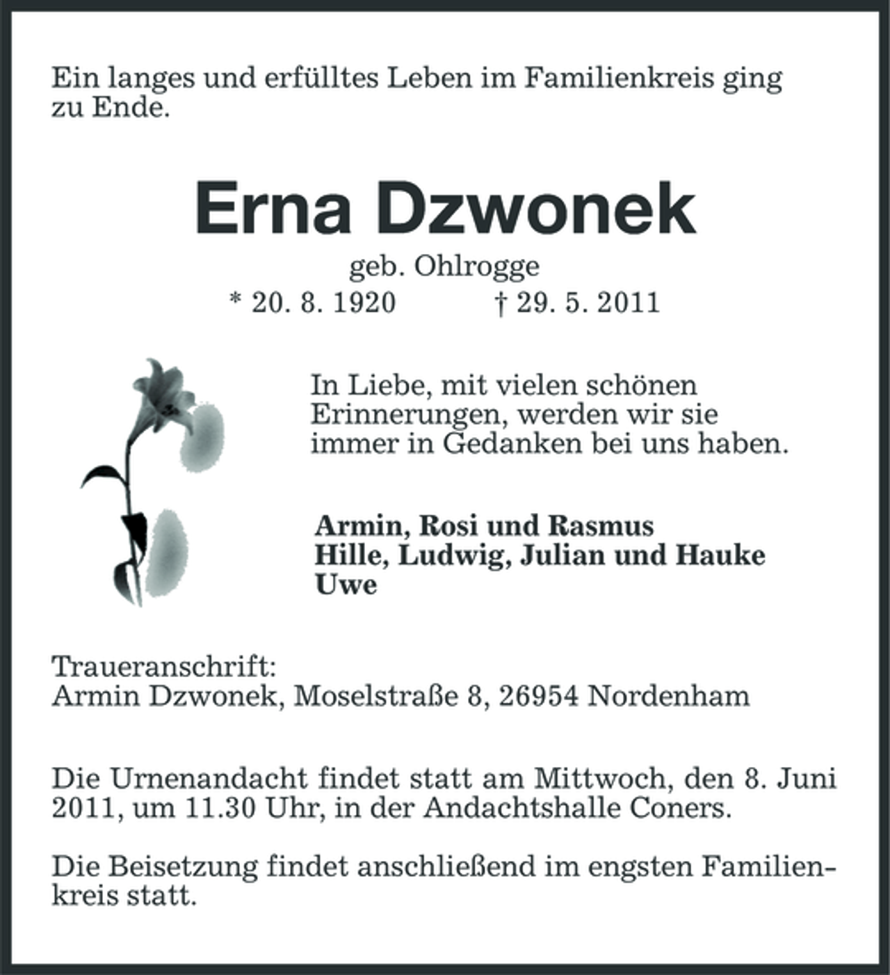 <p>Ein langes und erfülltes Leben im Familienkreis ging zu Ende.</p><p>Erna Dzwonek<br />geb. Ohlrogge * 20. 8. 1920 † 29. 5. 2011 In Liebe, mit vielen schönen Erinnerungen, werden wir sie immer in Gedanken bei uns haben. Armin, Rosi und Rasmus Hille, Ludwig, Julian und Hauke Uwe Traueranschrift: Armin Dzwonek, Moselstraße 8, 26954 Nordenham Die Urnenandacht findet statt am Mittwoch, den 8. Juni 2011, um 11.30 Uhr, in der Andachtshalle Coners. Die Beisetzung findet anschließend im engsten Familienkreis statt.</p>
