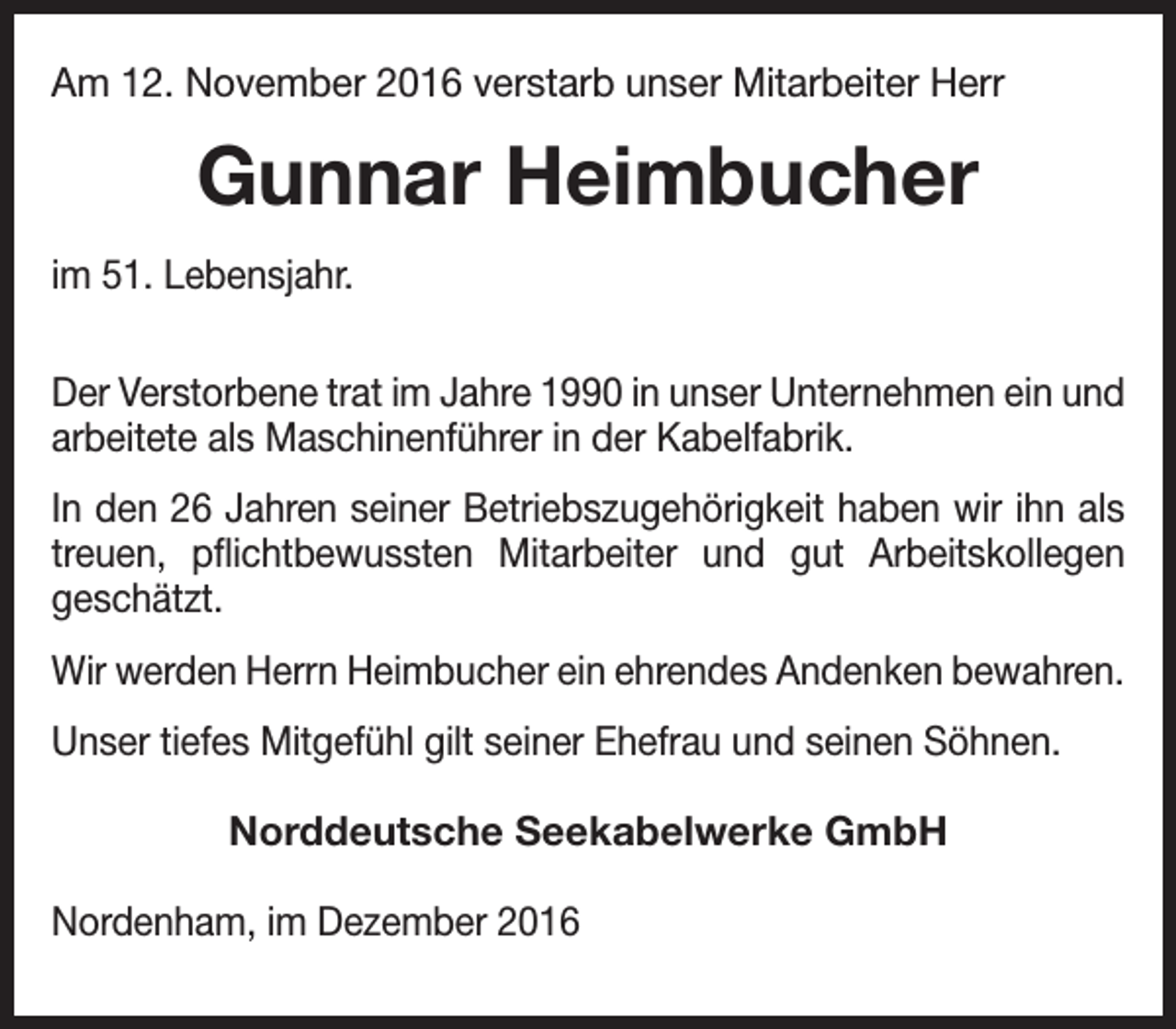 <p>Am 12. November 2016 verstarb unser Mitarbeiter Herr</p><p>Gunnar Heimbucher<br />im 51. Lebensjahr.<br />Der Verstorbene trat im Jahre 1990 in unser Unternehmen ein und<br />arbeitete als Maschinenführer in der Kabelfabrik.<br />In den 26 Jahren seiner Betriebszugehörigkeit haben wir ihn als<br />treuen, pflichtbewussten Mitarbeiter und gut Arbeitskollegen<br />geschätzt.<br />Wir werden Herrn Heimbucher ein ehrendes Andenken bewahren.<br />Unser tiefes Mitgefühl gilt seiner Ehefrau und seinen Söhnen.<br />Norddeutsche Seekabelwerke GmbH<br />Nordenham, im Dezember 2016</p>