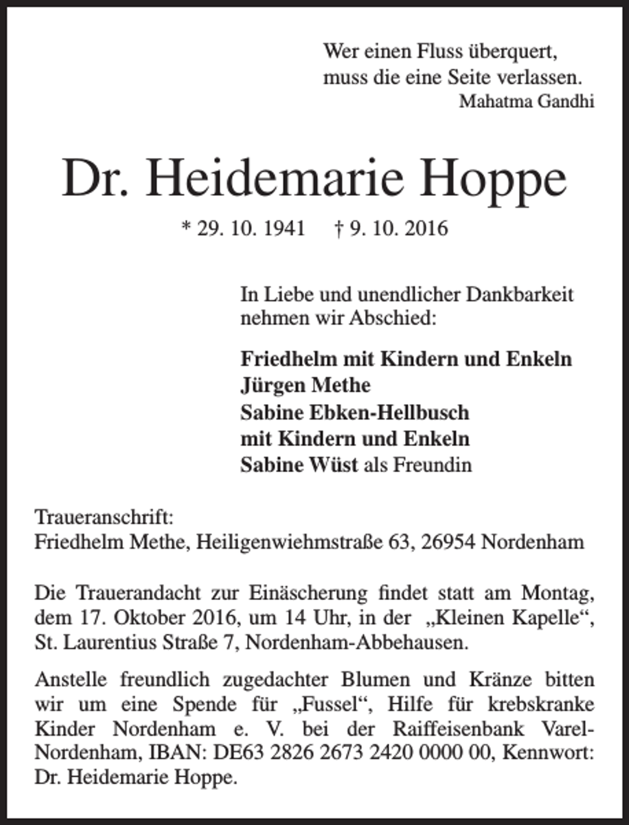 <p>Wer einen Fluss überquert,<br />muss die eine Seite verlassen.</p><p>Mahatma Gandhi</p><p>Dr. Heidemarie Hoppe<br />* 29. 10. 1941</p><p>† 9. 10. 2016</p><p>In Liebe und unendlicher Dankbarkeit<br />nehmen wir Abschied:<br />Friedhelm mit Kindern und Enkeln<br />Jürgen Methe<br />Sabine Ebken-Hellbusch<br />mit Kindern und Enkeln<br />Sabine Wüst als Freundin<br />Traueranschrift:<br />Friedhelm Methe, Heiligenwiehmstraße 63, 26954 Nordenham<br />Die Trauerandacht zur Einäscherung findet statt am Montag,<br />dem 17. Oktober 2016, um 14 Uhr, in der „Kleinen Kapelle“,<br />St. Laurentius Straße 7, Nordenham-Abbehausen.<br />Anstelle freundlich zugedachter Blumen und Kränze bitten<br />wir um eine Spende für „Fussel“, Hilfe für krebskranke<br />Kinder Nordenham e. V. bei der Raiffeisenbank VarelNordenham, IBAN: DE63 2873 2420, Kennwort:<br />Dr. Heidemarie Hoppe.</p>