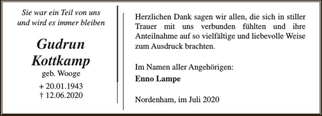 <p>Sie war ein Teil von uns<br />und wird es immer bleiben</p><p>Gudrun<br />Kottkamp<br />geb. Wooge</p><p>+ 20.01.1943<br />† 12.06.2020</p><p>Herzlichen Dank sagen wir allen, die sich in stiller<br />Trauer mit uns verbunden fühlten und ihre<br />Anteilnahme auf so vielfältige und liebevolle Weise<br />zum Ausdruck brachten.<br />Im Namen aller Angehörigen:<br />Enno Lampe<br />Nordenham, im Juli 2020</p>