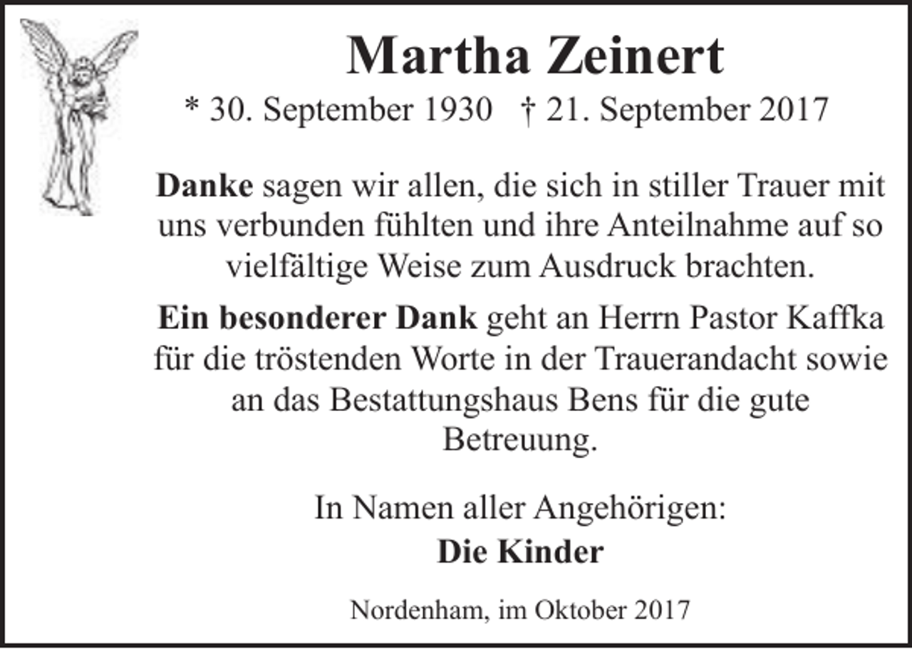 <p>Martha Zeinert</p><p>* 30. September 1930 † 21. September 2017<br />Danke sagen wir allen, die sich in stiller Trauer mit<br />uns verbunden fühlten und ihre Anteilnahme auf so<br />vielfältige Weise zum Ausdruck brachten.<br />Ein besonderer Dank geht an Herrn Pastor Kaffka<br />für die tröstenden Worte in der Trauerandacht sowie<br />an das Bestattungshaus Bens für die gute<br />Betreuung.<br />In Namen aller Angehörigen:<br />Die Kinder<br />Nordenham, im Oktober 2017</p>
