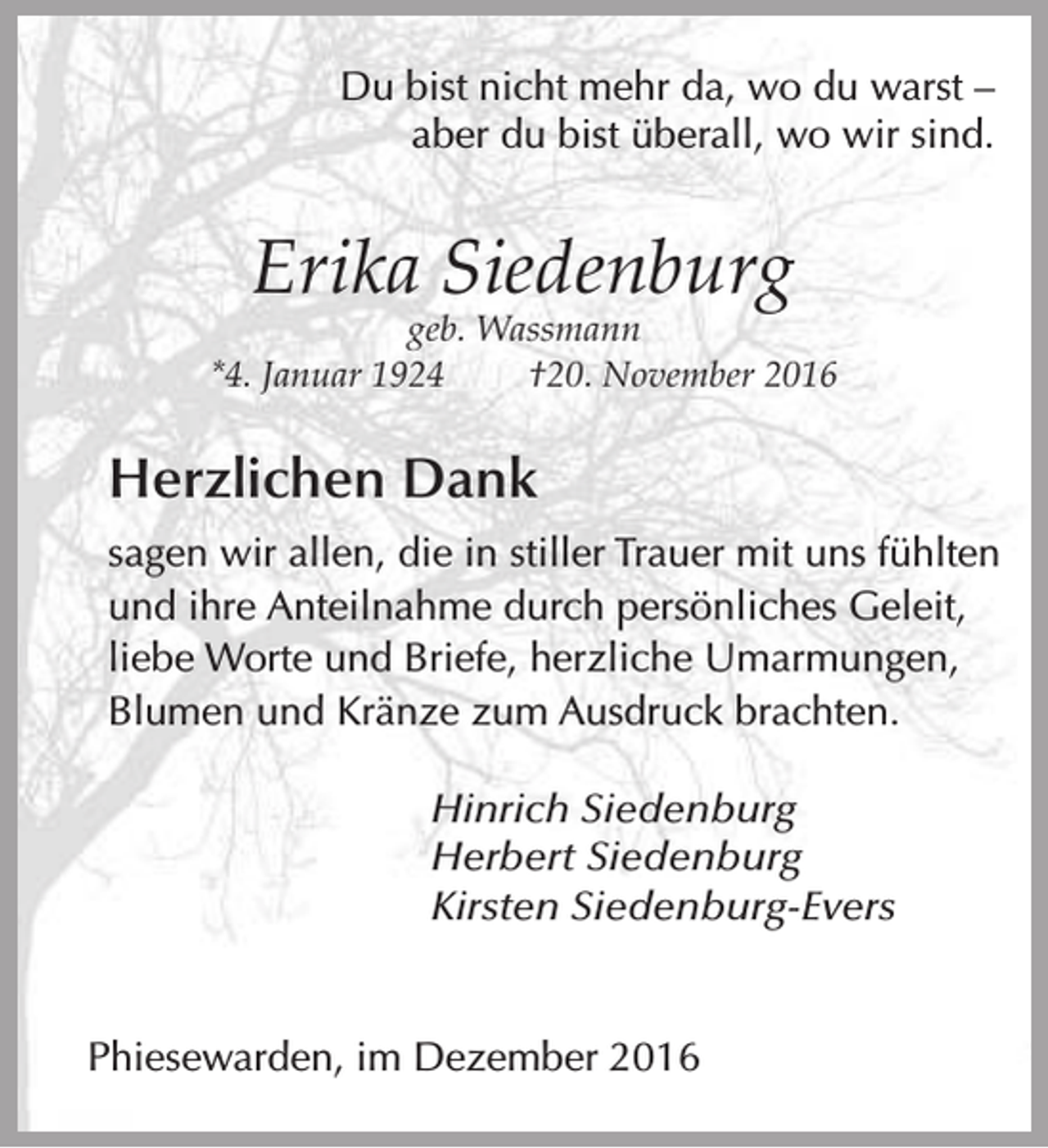 <p>Du bist nicht mehr da, wo du warst –<br />aber du bist überall, wo wir sind.</p><p>Erika Siedenburg</p><p>geb. Wassmann<br />*4. Januar 1924<br />†20. November 2016</p><p>Herzlichen Dank<br />sagen wir allen, die in stiller Trauer mit uns fühlten<br />und ihre Anteilnahme durch persönliches Geleit,<br />liebe Worte und Briefe, herzliche Umarmungen,<br />Blumen und Kränze zum Ausdruck brachten.<br />Hinrich Siedenburg<br />Herbert Siedenburg<br />Kirsten Siedenburg-Evers<br />Phiesewarden, im Dezember 2016</p>
