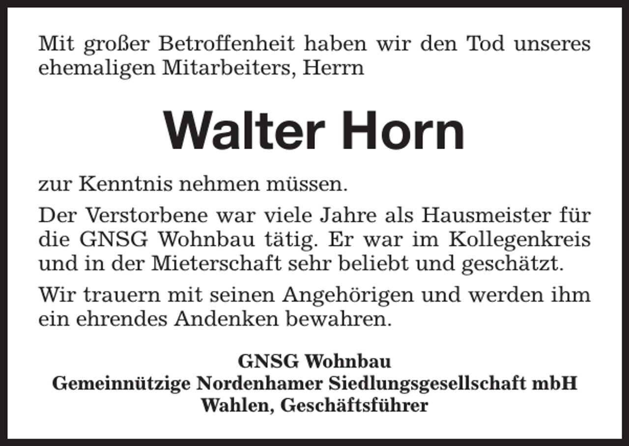 <p>Mit großer Betroffenheit haben wir den Tod unseres<br />ehemaligen Mitarbeiters, Herrn</p><p>Walter Horn<br />zur Kenntnis nehmen müssen.<br />Der Verstorbene war viele Jahre als Hausmeister für<br />die GNSG Wohnbau tätig. Er war im Kollegenkreis<br />und in der Mieterschaft sehr beliebt und geschätzt.<br />Wir trauern mit seinen Angehörigen und werden ihm<br />ein ehrendes Andenken bewahren.<br />GNSG Wohnbau<br />Gemeinnützige Nordenhamer Siedlungsgesellschaft mbH<br />Wahlen, Geschäftsführer</p>
