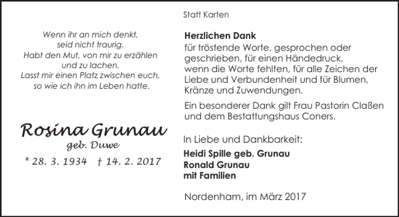 <p>Statt Karten<br />Wenn ihr an mich denkt,<br />seid nicht traurig.<br />Habt den Mut, von mir zu erzählen<br />und zu lachen.<br />Lasst mir einen Platz zwischen euch,<br />so wie ich ihn im Leben hatte.</p><p>Herzlichen Dank<br />für tröstende Worte, gesprochen oder<br />geschrieben, für einen Händedruck,<br />wenn die Worte fehlten, für alle Zeichen der<br />Liebe und Verbundenheit und für Blumen,<br />Kränze und Zuwendungen.<br />Ein besonderer Dank gilt Frau Pastorin Claßen<br />und dem Bestattungshaus Coners.</p><p>geb. Duw<br />ge<br />u e<br />* 28. 3. 1934</p><p>† 14. 2. 2017</p><p>In Liebe und Dankbarkeit:<br />Heidi Spille geb. Grunau<br />Ronald Grunau<br />mit Familien</p><p>Nordenham, im März 2017</p>