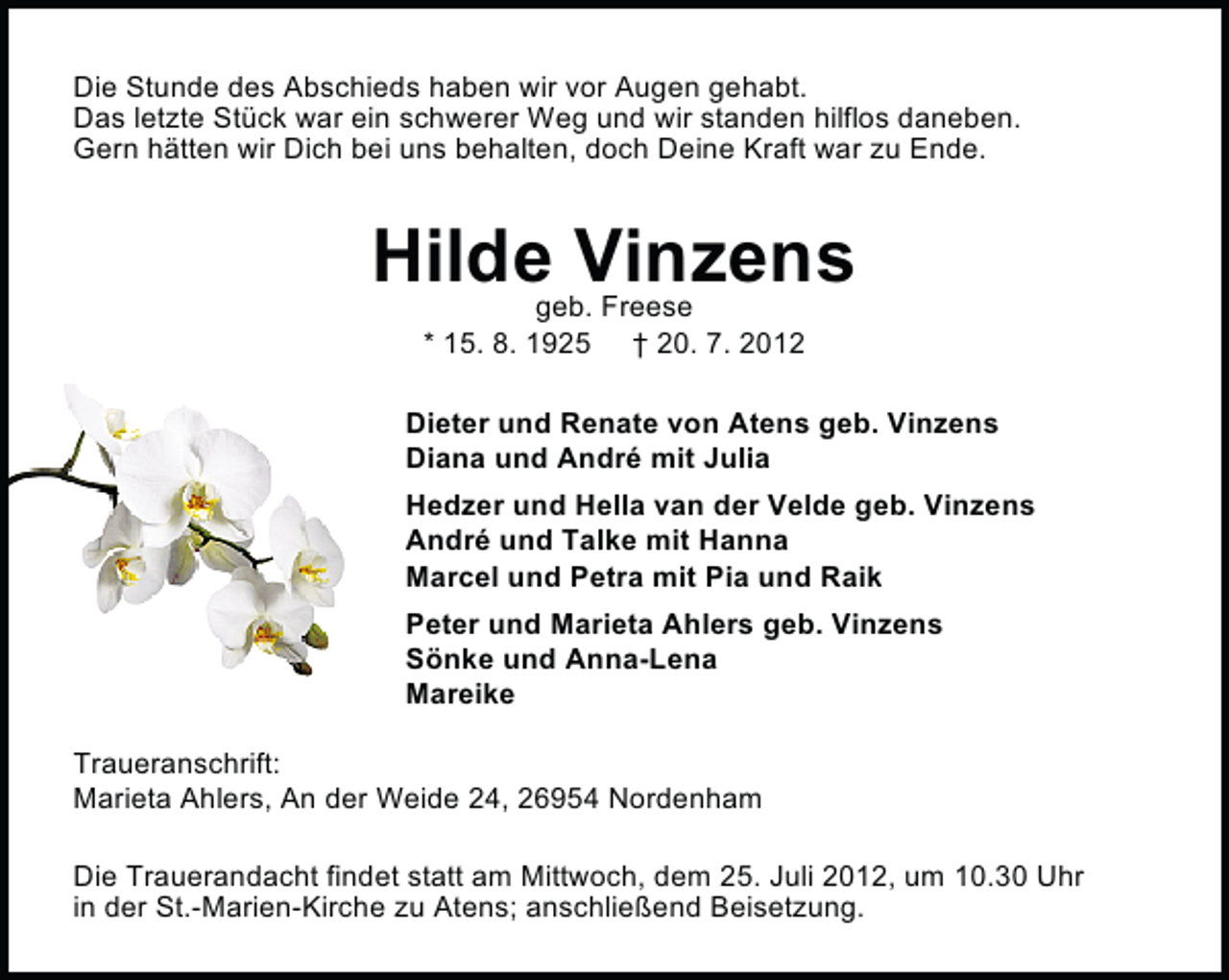 <p>Die Stunde des Abschieds haben wir vor Augen gehabt.<br />Das letzte Stück war ein schwerer Weg und wir standen hilflos daneben.<br />Gern hätten wir Dich bei uns behalten, doch Deine Kraft war zu Ende.</p><p>Hilde Vinzens<br />geb. Freese<br />* 15. 8. 1925 † 20. 7. 2012</p><p>Dieter und Renate von Atens geb. Vinzens<br />Diana und André mit Julia<br />Hedzer und Hella van der Velde geb. Vinzens<br />André und Talke mit Hanna<br />Marcel und Petra mit Pia und Raik<br />Peter und Marieta Ahlers geb. Vinzens<br />Sönke und Anna-Lena<br />Mareike<br />Traueranschrift:<br />Marieta Ahlers, An der Weide 24, 26954 Nordenham<br />Die Trauerandacht findet statt am Mittwoch, dem 25. Juli 2012, um 10.30 Uhr<br />in der St.-Marien-Kirche zu Atens; anschließend Beisetzung.</p>