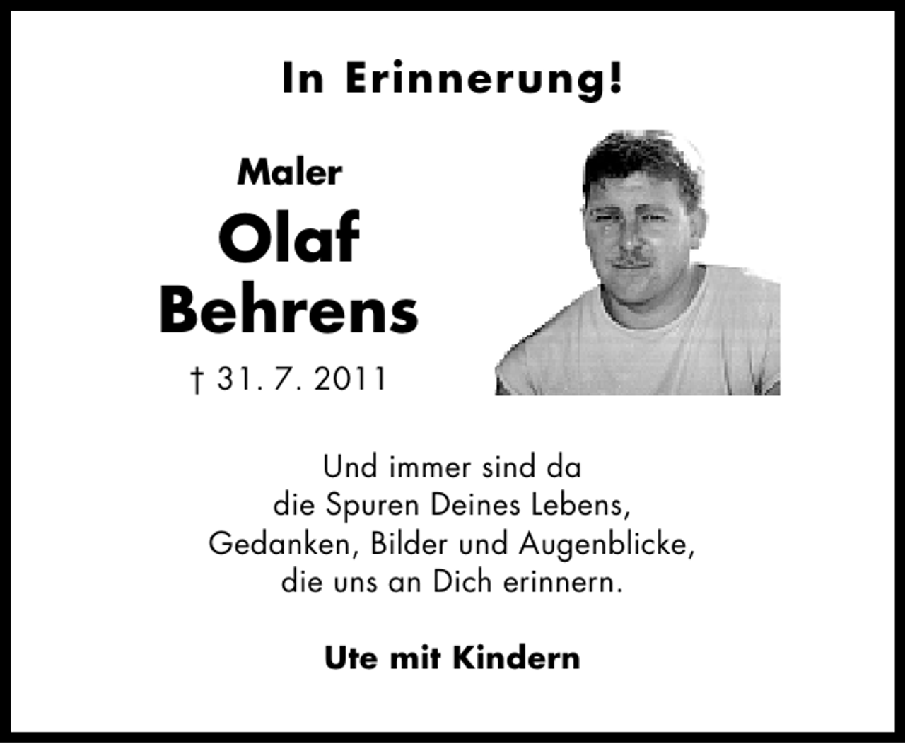 <p>In Erinnerung!<br />Maler</p><p>Olaf<br />Behrens<br />† 31. 7. 2011<br />Und immer sind da<br />die Spuren Deines Lebens,<br />Gedanken, Bilder und Augenblicke,<br />die uns an Dich erinnern.<br />Ute mit Kindern</p>