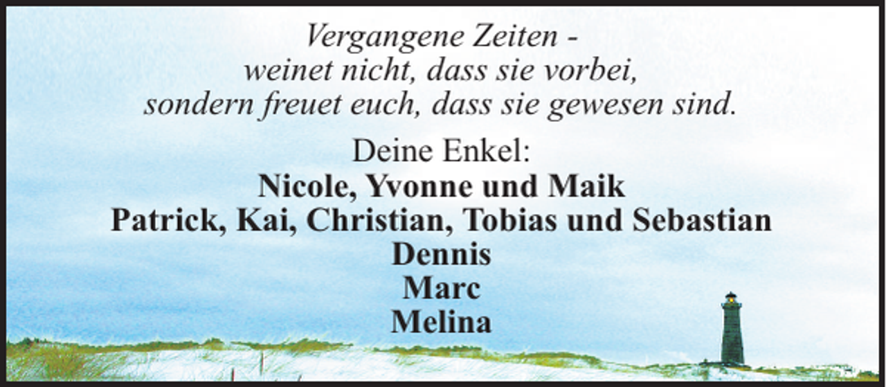 <p>Vergangene Zeiten weinet nicht, dass sie vorbei,<br />sondern freuet euch, dass sie gewesen sind.<br />Deine Enkel:<br />Nicole, Yvonne und Maik<br />Patrick, Kai, Christian, Tobias und Sebastian<br />Dennis<br />Marc<br />Melina</p>