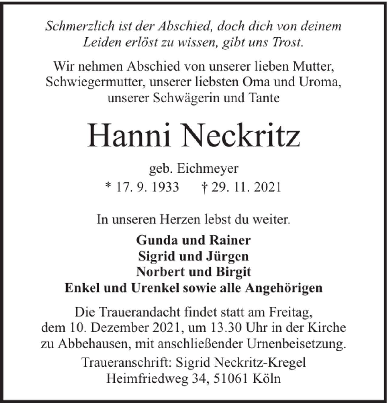 <p>Schmerzlich ist der Abschied, doch dich von deinem<br />Leiden erlöst zu wissen, gibt uns Trost.<br />Wir nehmen Abschied von unserer lieben Mutter,<br />Schwiegermutter, unserer liebsten Oma und Uroma,<br />unserer Schwägerin und Tante</p><p>Hanni Neckritz<br />geb. Eichmeyer<br />* 17. 9. 1933<br />† 29. 11. 2021<br />In unseren Herzen lebst du weiter.<br />Gunda und Rainer<br />Sigrid und Jürgen<br />Norbert und Birgit<br />Enkel und Urenkel sowie alle Angehörigen<br />Die Trauerandacht findet statt am Freitag,<br />dem 10. Dezember 2021, um 13.30 Uhr in der Kirche<br />zu Abbehausen, mit anschließender Urnenbeisetzung.<br />Traueranschrift: Sigrid Neckritz-Kregel<br />Heimfriedweg 34, 51061 Köln</p>