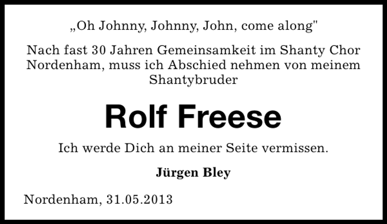 <p>„Oh Johnny, Johnny, John, come along"<br />Nach fast 30 Jahren Gemeinsamkeit im Shanty Chor<br />Nordenham, muss ich Abschied nehmen von meinem<br />Shantybruder</p><p>Rolf Freese</p><p>Ich werde Dich an meiner Seite vermissen.<br />Jürgen Bley<br />Nordenham, 31.05.2013</p>