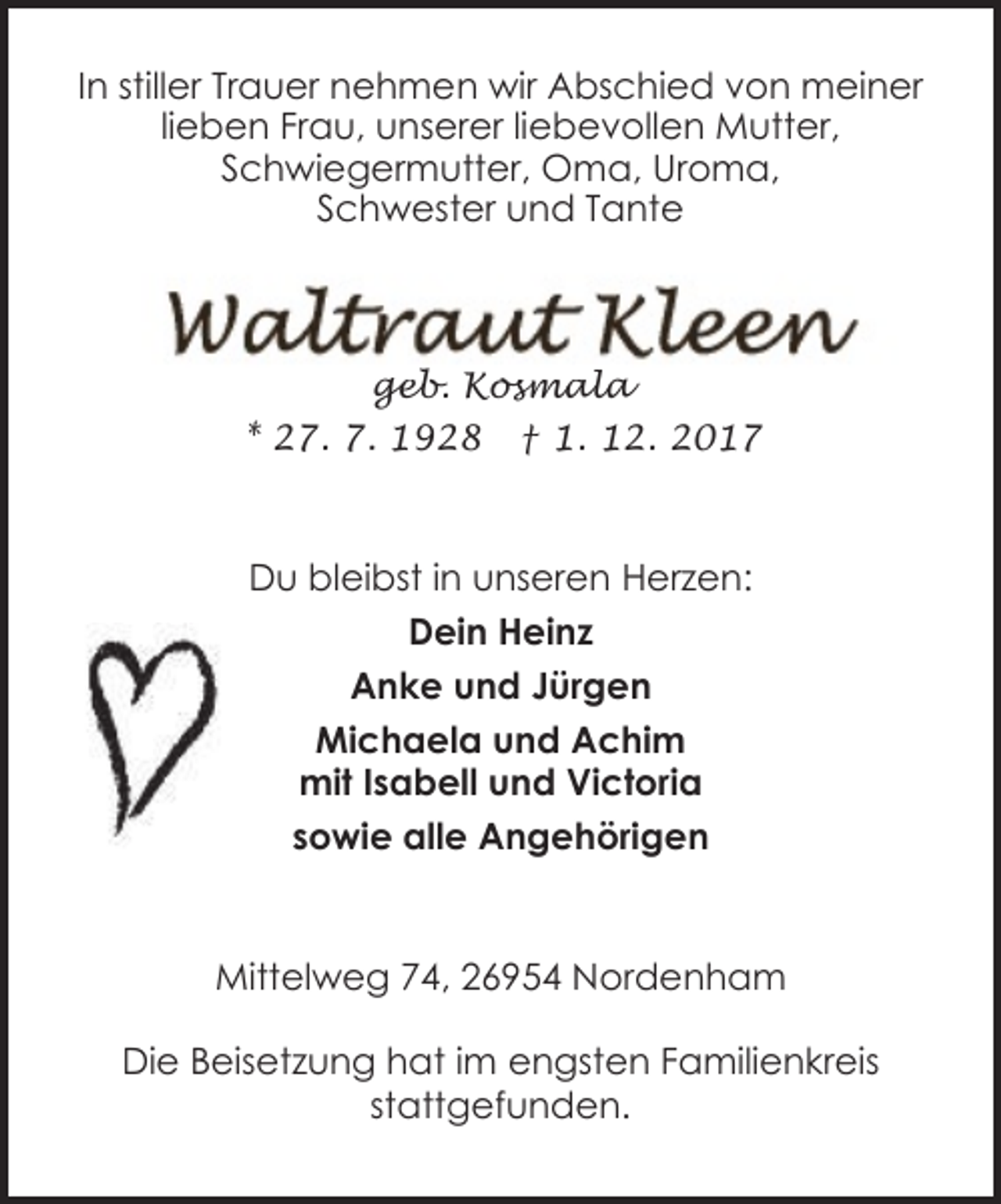<p>In stiller Trauer nehmen wir Abschied von meiner<br />lieben Frau, unserer liebevollen Mutter,<br />Schwiegermutter, Oma, Uroma,<br />Schwester und Tante</p><p>geb. Kosmala<br />* 27. 7. 1928</p><p>† 1. 12. 2017</p><p>Du bleibst in unseren Herzen:<br />Dein Heinz<br />Anke und Jürgen<br />Michaela und Achim<br />mit Isabell und Victoria<br />sowie alle Angehörigen</p><p>Mittelweg 74, 26954 Nordenham<br />Die Beisetzung hat im engsten Familienkreis<br />stattgefunden.</p>