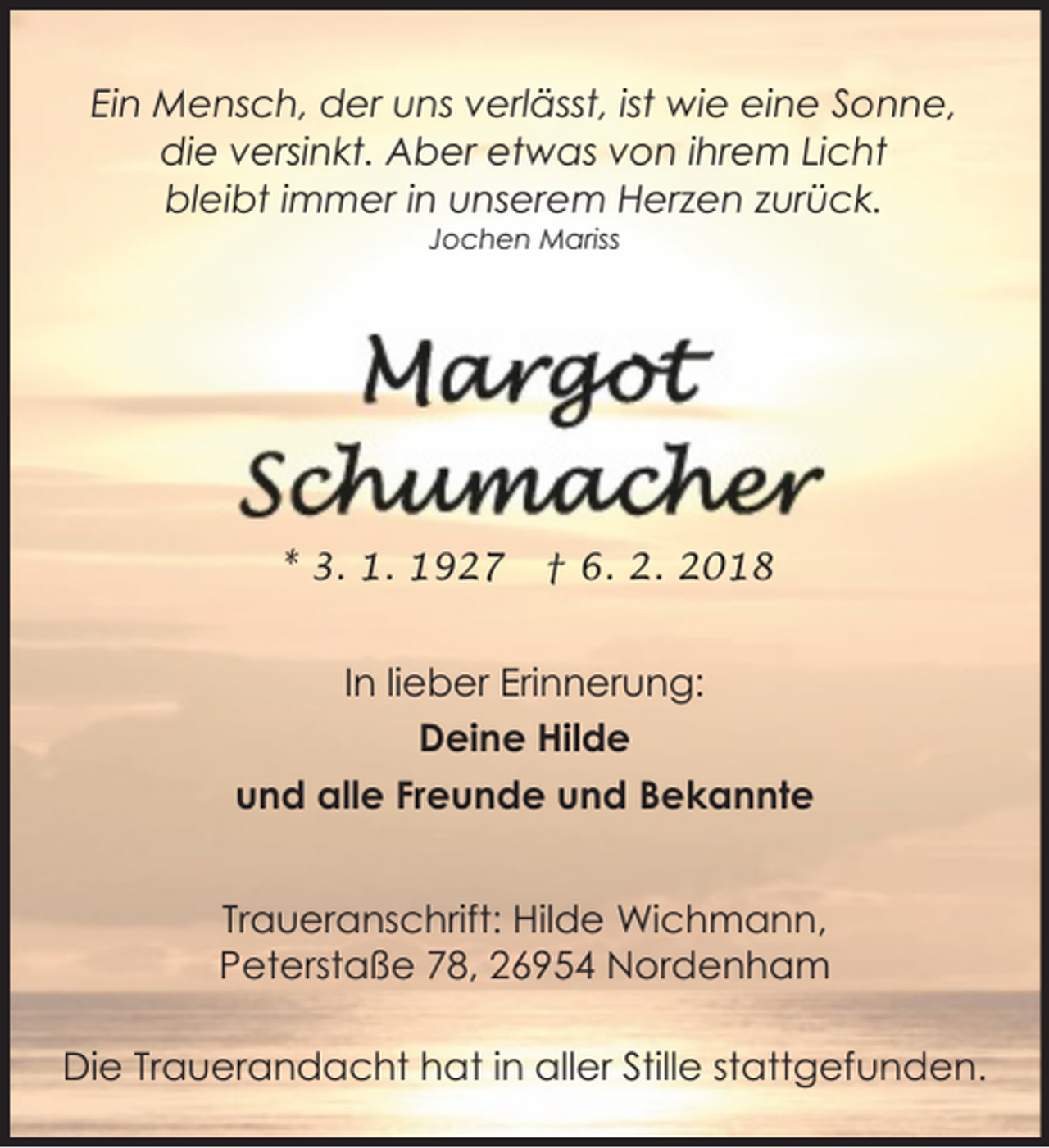 <p>Ein Mensch, der uns verlässt, ist wie eine Sonne,<br />die versinkt. Aber etwas von ihrem Licht<br />bleibt immer in unserem Herzen zurück.<br />Jochen Mariss</p><p>* 3. 1. 1927</p><p>† 6. 2. 2018</p><p>In lieber Erinnerung:<br />Deine Hilde<br />und alle Freunde und Bekannte<br />Traueranschrift: Hilde Wichmann,<br />Peterstaße 78, 26954 Nordenham<br />Die Trauerandacht hat in aller Stille stattgefunden.</p>