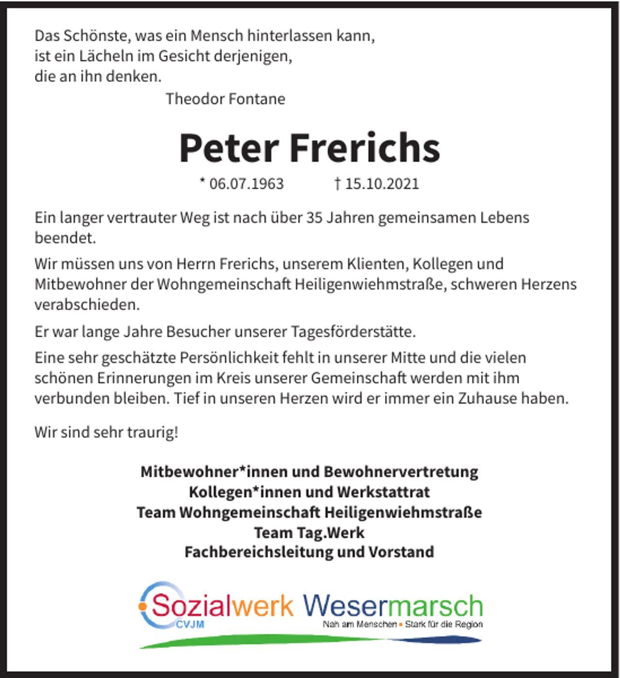 <p>Das Schönste, was ein Mensch hinterlassen kann,<br />ist ein Lächeln im Gesicht derjenigen,<br />die an ihn denken.<br />Theodor Fontane</p><p>Peter Frerichs<br />* 06.07.1963</p><p>† 15.10.2021</p><p>Ein langer vertrauter Weg ist nach über 35 Jahren gemeinsamen Lebens<br />beendet.<br />Wir müssen uns von Herrn Frerichs, unserem Klienten, Kollegen und<br />Mitbewohner der Wohngemeinschaft Heiligenwiehmstraße, schweren Herzens<br />verabschieden.<br />Er war lange Jahre Besucher unserer Tagesförderstätte.<br />Eine sehr geschätzte Persönlichkeit fehlt in unserer Mitte und die vielen<br />schönen Erinnerungen im Kreis unserer Gemeinschaft werden mit ihm<br />verbunden bleiben. Tief in unseren Herzen wird er immer ein Zuhause haben.<br />Wir sind sehr traurig!<br />Mitbewohner*innen und Bewohnervertretung<br />Kollegen*innen und Werkstattrat<br />Team Wohngemeinschaft Heiligenwiehmstraße<br />Team Tag.Werk<br />Fachbereichsleitung und Vorstand</p>