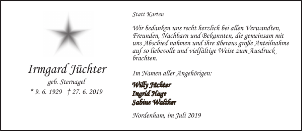 <p>Statt Karten</p><p>Irmgard Jüchter<br />geb. Sternagel<br />* 9. 6. 1929 † 27. 6. 2019</p><p>Wir bedanken uns recht herzlich bei allen Verwandten,<br />Freunden, Nachbarn und Bekannten, die gemeinsam mit<br />uns Abschied nahmen und ihre überaus große Anteilnahme<br />auf so liebevolle und vielfältige Weise zum Ausdruck<br />brachten.<br />Im Namen aller Angehörigen:</p><p>Nordenham, im Juli 2019</p>