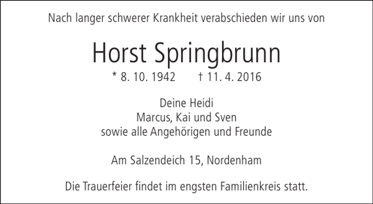 <p>Nach langer schwerer Krankheit verabschieden wir uns von</p><p>Horst Springbrunn<br />* 8. 10. 1942</p><p>† 11. 4. 2016</p><p>Deine Heidi<br />Marcus, Kai und Sven<br />sowie alle Angehörigen und Freunde<br />Am Salzendeich 15, Nordenham<br />Die Trauerfeier findet im engsten Familienkreis statt.</p>