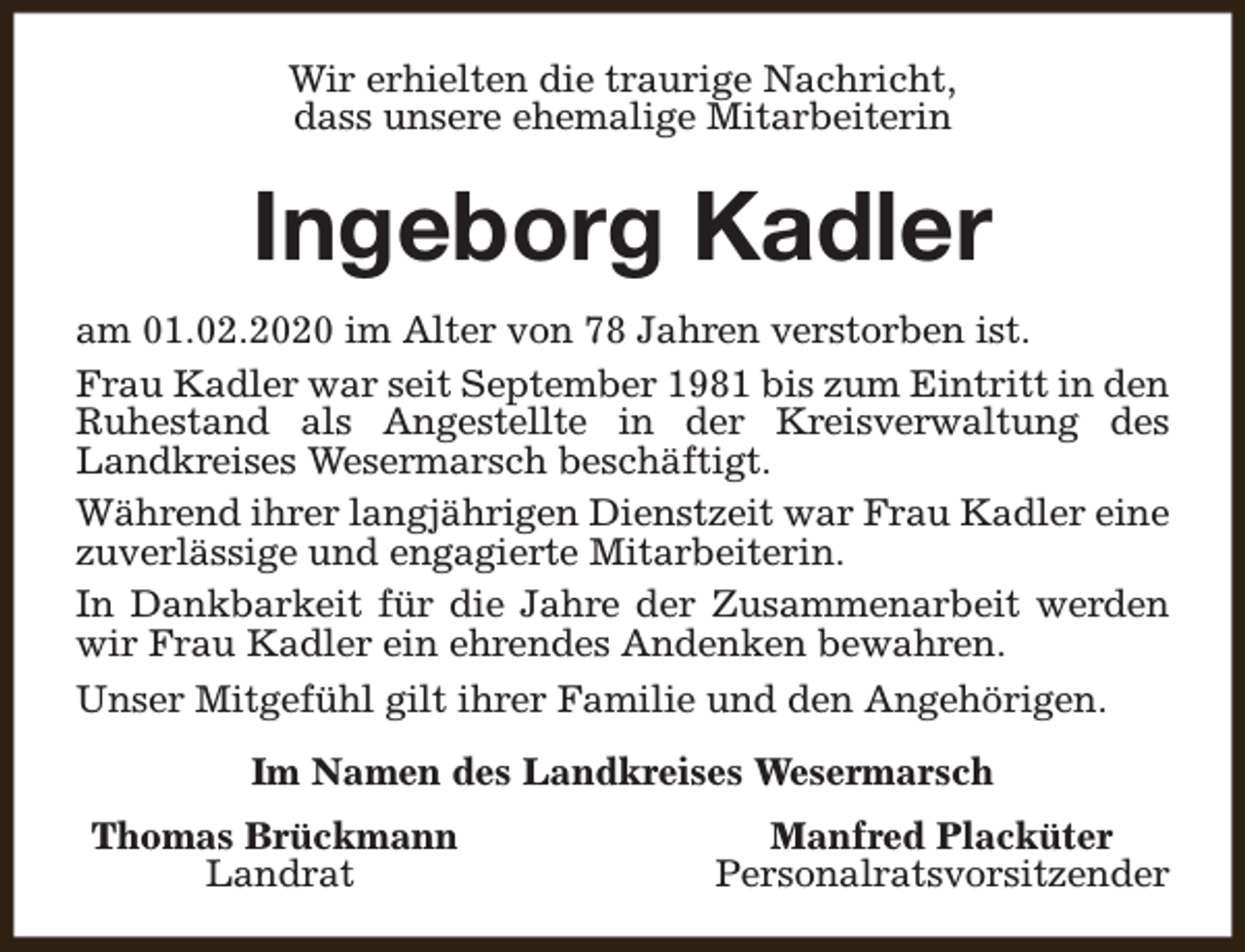 <p>Wir erhielten die traurige Nachricht,<br />dass unsere ehemalige Mitarbeiterin</p><p>Ingeborg Kadler<br />am 01.02.2020 im Alter von 78 Jahren verstorben ist.<br />Frau Kadler war seit September 1981 bis zum Eintritt in den<br />Ruhestand als Angestellte in der Kreisverwaltung des<br />Landkreises Wesermarsch beschäftigt.<br />Während ihrer langjährigen Dienstzeit war Frau Kadler eine<br />zuverlässige und engagierte Mitarbeiterin.<br />In Dankbarkeit für die Jahre der Zusammenarbeit werden<br />wir Frau Kadler ein ehrendes Andenken bewahren.<br />Unser Mitgefühl gilt ihrer Familie und den Angehörigen.<br />Im Namen des Landkreises Wesermarsch<br />Thomas Brückmann<br />Landrat</p><p>Manfred Placküter<br />Personalratsvorsitzender</p>