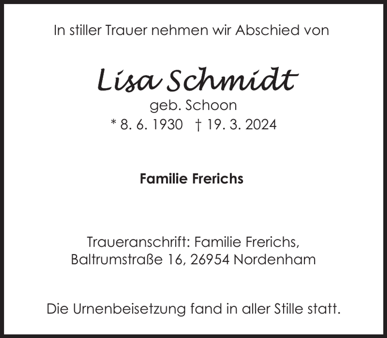 <p>In stiller Trauer nehmen wir Abschied von</p><p>geb. Schoon<br />* 8. 6. 1930 † 19. 3. 2024</p><p>Familie Frerichs</p><p>Traueranschrift: Familie Frerichs,<br />Baltrumstraße 16, 26954 Nordenham<br />Die Urnenbeisetzung fand in aller Stille statt.</p>