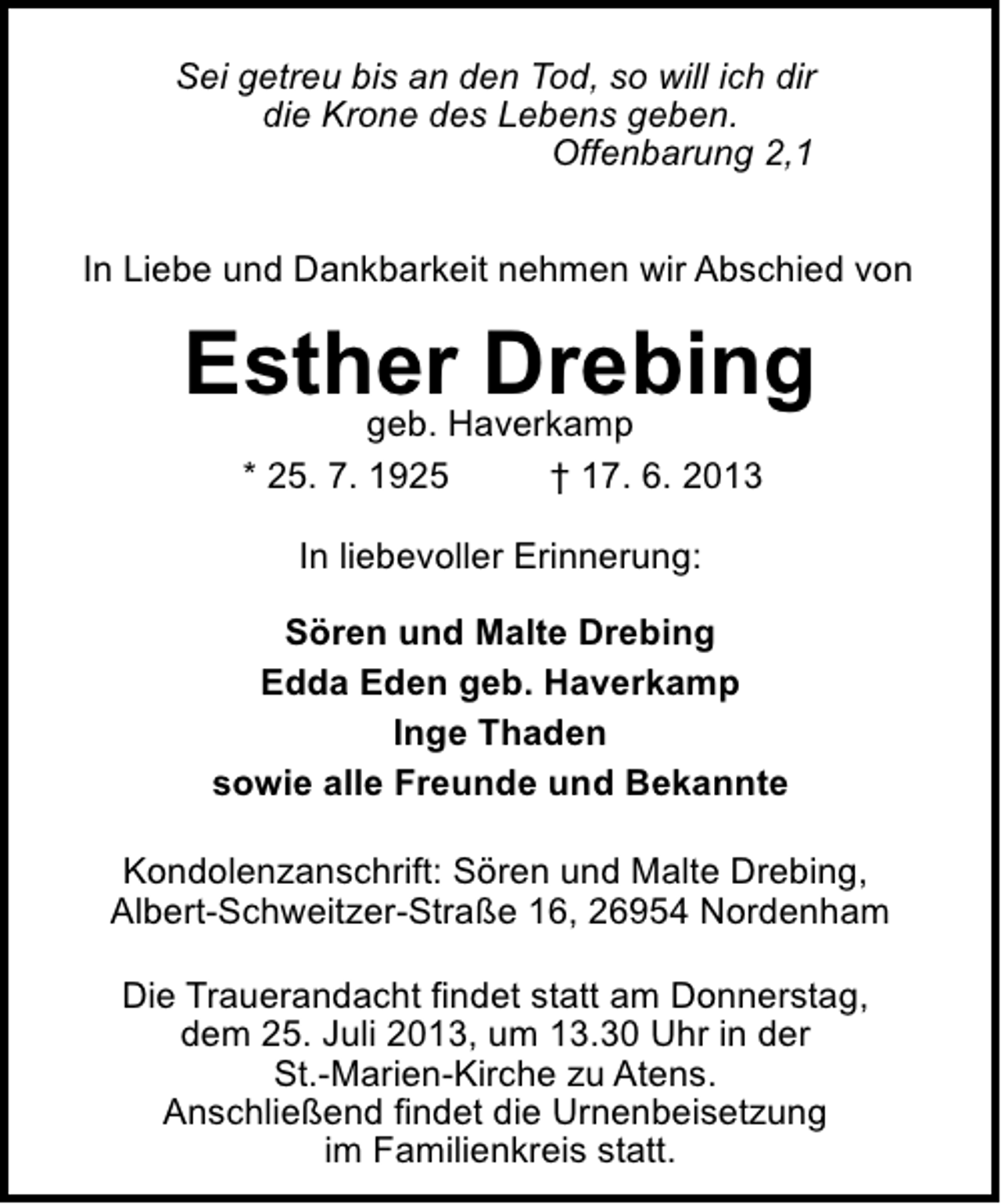 <p>Sei getreu bis an den Tod, so will ich dir<br />die Krone des Lebens geben.<br />Offenbarung 2,1<br />In Liebe und Dankbarkeit nehmen wir Abschied von</p><p>EstherHaverkamp<br />Drebing<br />geb.<br />* 25. 7. 1925</p><p>† 17. 6. 2013</p><p>In liebevoller Erinnerung:<br />Sören und Malte Drebing<br />Edda Eden geb. Haverkamp<br />Inge Thaden<br />sowie alle Freunde und Bekannte<br />Kondolenzanschrift: Sören und Malte Drebing,<br />Albert-Schweitzer-Straße 16, 26954 Nordenham<br />Die Trauerandacht findet statt am Donnerstag,<br />dem 25. Juli 2013, um 13.30 Uhr in der<br />St.-Marien-Kirche zu Atens.<br />Anschließend findet die Urnenbeisetzung<br />im Familienkreis statt.</p>