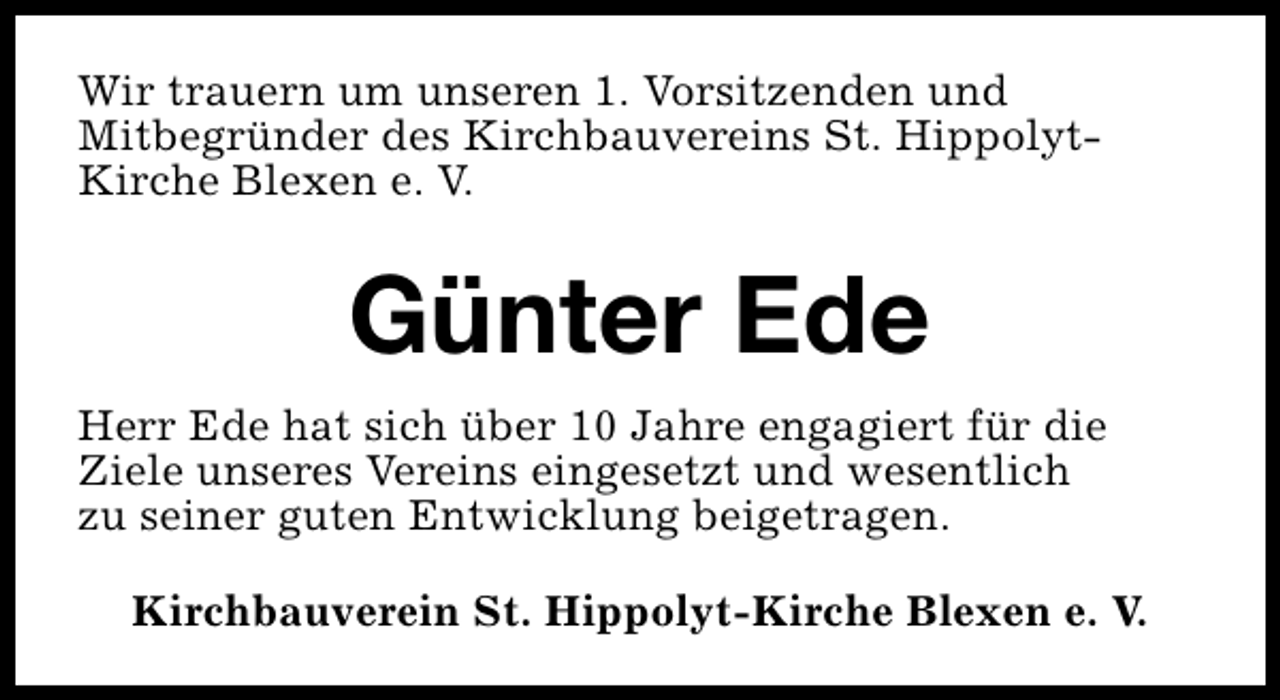 <p>Wir trauern um unseren 1. Vorsitzenden und<br />Mitbegründer des Kirchbauvereins St. HippolytKirche Blexen e. V.</p><p>Günter Ede<br />Herr Ede hat sich über 10 Jahre engagiert für die<br />Ziele unseres Vereins eingesetzt und wesentlich<br />zu seiner guten Entwicklung beigetragen.<br />Kirchbauverein St. Hippolyt-Kirche Blexen e. V.</p>