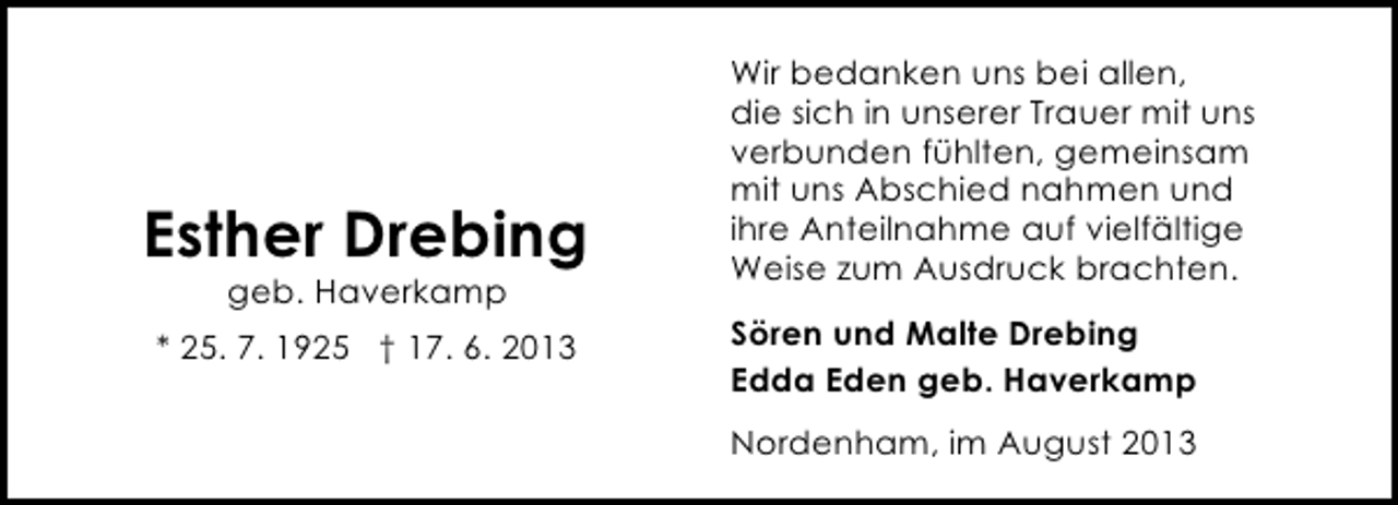<p>Esther Drebing<br />geb. Haverkamp</p><p>* 25. 7. 1925 † 17. 6. 2013</p><p>Wir bedanken uns bei allen,<br />die sich in unserer Trauer mit uns<br />verbunden fühlten, gemeinsam<br />mit uns Abschied nahmen und<br />ihre Anteilnahme auf vielfältige<br />Weise zum Ausdruck brachten.<br />Sören und Malte Drebing<br />Edda Eden geb. Haverkamp<br />Nordenham, im August 2013</p>