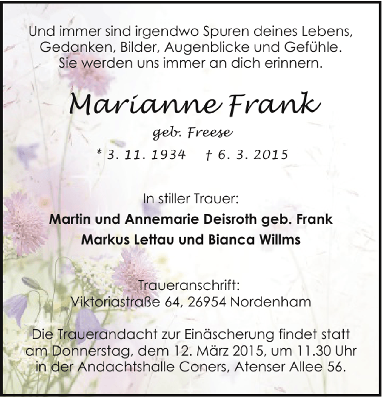 <p>Und immer sind irgendwo Spuren deines Lebens,<br />Gedanken, Bilder, Augenblicke und Gefühle.<br />Sie werden uns immer an dich erinnern.</p><p>Marianne Frank<br />geb. Freese<br />* 3. 11. 1934</p><p>† 6. 3. 2015</p><p>In stiller Trauer:<br />Martin und Annemarie Deisroth geb. Frank<br />Markus Lettau und Bianca Willms<br />Traueranschrift:<br />Viktoriastraße 64, 26954 Nordenham<br />Die Trauerandacht zur Einäscherung findet statt<br />am Donnerstag, dem 12. März 2015, um 11.30 Uhr<br />in der Andachtshalle Coners, Atenser Allee 56.</p>
