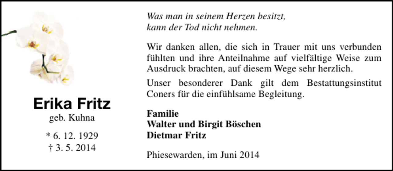 <p>Was man in seinem Herzen besitzt,<br />kann der Tod nicht nehmen.</p><p>Erika Fritz<br />geb. Kuhna</p><p>* 6. 12. 1929<br />† 3. 5. 2014</p><p>Wir danken allen, die sich in Trauer mit uns verbunden<br />fühlten und ihre Anteilnahme auf vielfältige Weise zum<br />Ausdruck brachten, auf diesem Wege sehr herzlich.<br />Unser besonderer Dank gilt dem Bestattungsinstitut<br />Coners für die einfühlsame Begleitung.<br />Familie<br />Walter und Birgit Böschen<br />Dietmar Fritz<br />Phiesewarden, im Juni 2014</p>