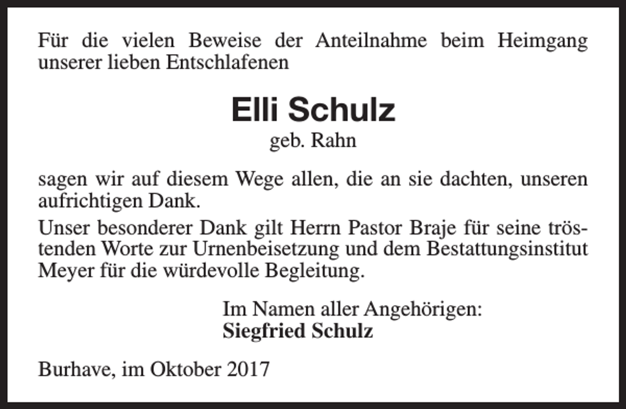 <p>Für die vielen Beweise der Anteilnahme beim Heimgang<br />unserer lieben Entschlafenen</p><p>Elli Schulz<br />geb. Rahn</p><p>sagen wir auf diesem Wege allen, die an sie dachten, unseren<br />aufrichtigen Dank.<br />Unser besonderer Dank gilt Herrn Pastor Braje für seine tröstenden Worte zur Urnenbeisetzung und dem Bestattungsinstitut<br />Meyer für die würdevolle Begleitung.<br />Im Namen aller Angehörigen:<br />Siegfried Schulz<br />Burhave, im Oktober 2017</p>