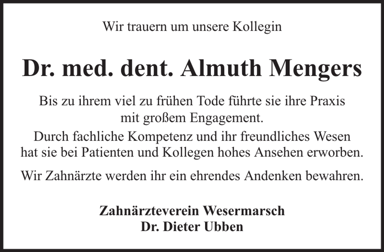 <p>Wir trauern um unsere Kollegin</p><p>Dr. med. dent. Almuth Mengers<br />Bis zu ihrem viel zu frühen Tode führte sie ihre Praxis<br />mit großem Engagement.<br />Durch fachliche Kompetenz und ihr freundliches Wesen<br />hat sie bei Patienten und Kollegen hohes Ansehen erworben.<br />Wir Zahnärzte werden ihr ein ehrendes Andenken bewahren.<br />Zahnärzteverein Wesermarsch<br />Dr. Dieter Ubben</p>