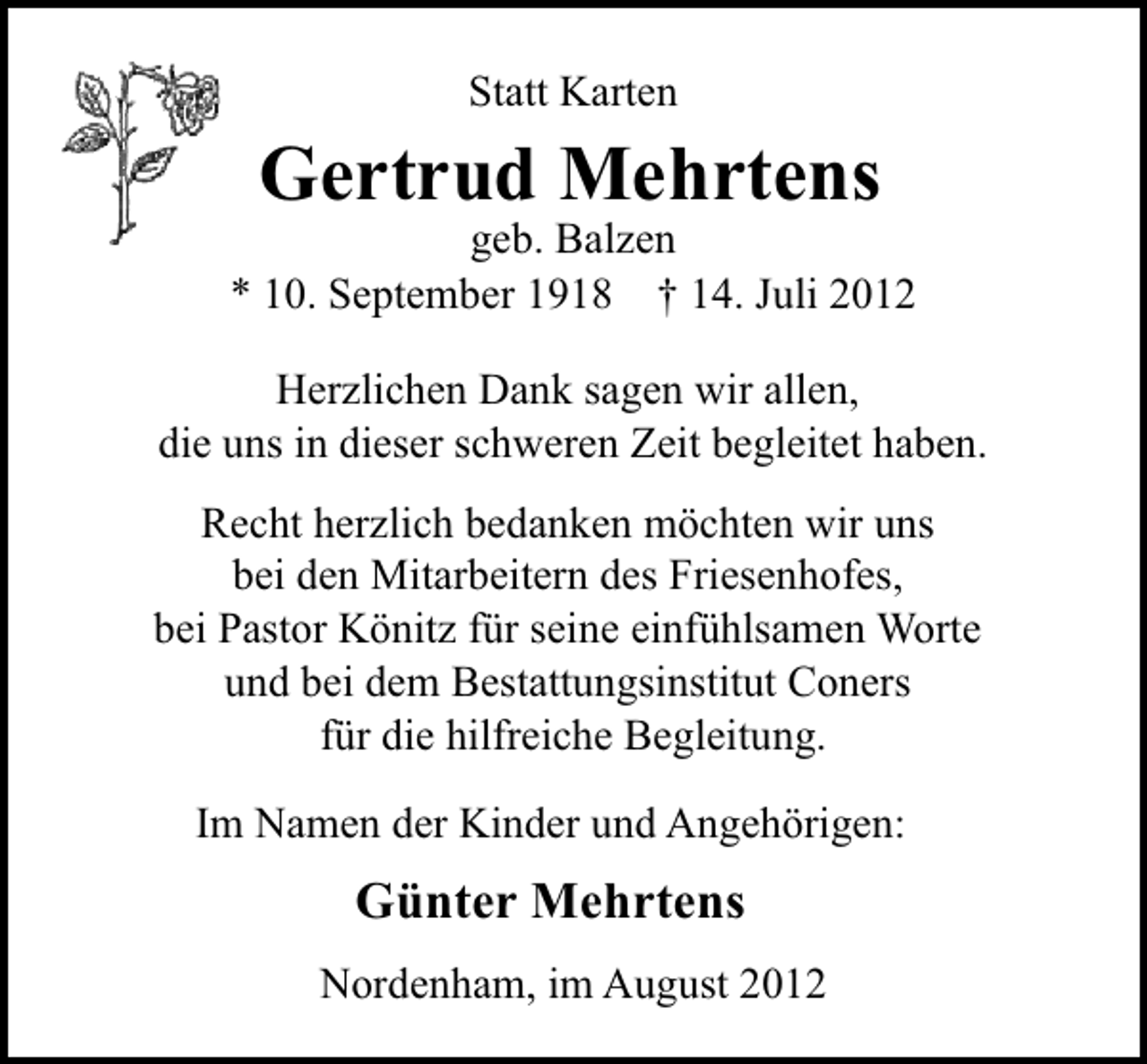 <p>Statt Karten</p><p>Gertrud Mehrtens</p><p>geb. Balzen<br />* 10. September 1918 † 14. Juli 2012<br />Herzlichen Dank sagen wir allen,<br />die uns in dieser schweren Zeit begleitet haben.<br />Recht herzlich bedanken möchten wir uns<br />bei den Mitarbeitern des Friesenhofes,<br />bei Pastor Könitz für seine einfühlsamen Worte<br />und bei dem Bestattungsinstitut Coners<br />für die hilfreiche Begleitung.<br />Im Namen der Kinder und Angehörigen:</p><p>Günter Mehrtens<br />Nordenham, im August 2012</p>