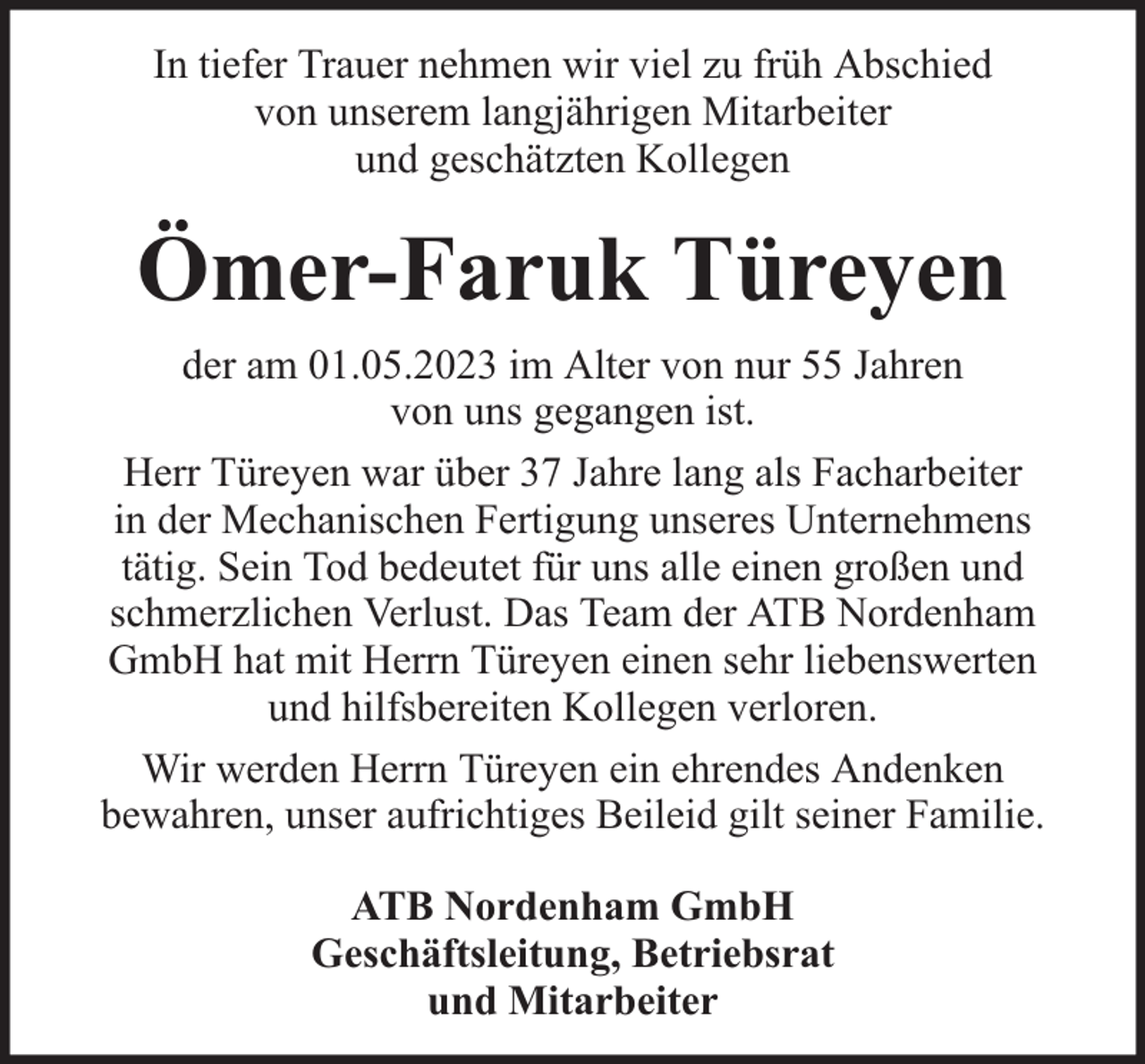 <p>In tiefer Trauer nehmen wir viel zu früh Abschied<br />von unserem langjährigen Mitarbeiter<br />und geschätzten Kollegen</p><p>Ömer-Faruk Türeyen<br />der am 01.05.2023 im Alter von nur 55 Jahren<br />von uns gegangen ist.<br />Herr Türeyen war über 37 Jahre lang als Facharbeiter<br />in der Mechanischen Fertigung unseres Unternehmens<br />tätig. Sein Tod bedeutet für uns alle einen großen und<br />schmerzlichen Verlust. Das Team der ATB Nordenham<br />GmbH hat mit Herrn Türeyen einen sehr liebenswerten<br />und hilfsbereiten Kollegen verloren.<br />Wir werden Herrn Türeyen ein ehrendes Andenken<br />bewahren, unser aufrichtiges Beileid gilt seiner Familie.<br />ATB Nordenham GmbH<br />Geschäftsleitung, Betriebsrat<br />und Mitarbeiter</p>