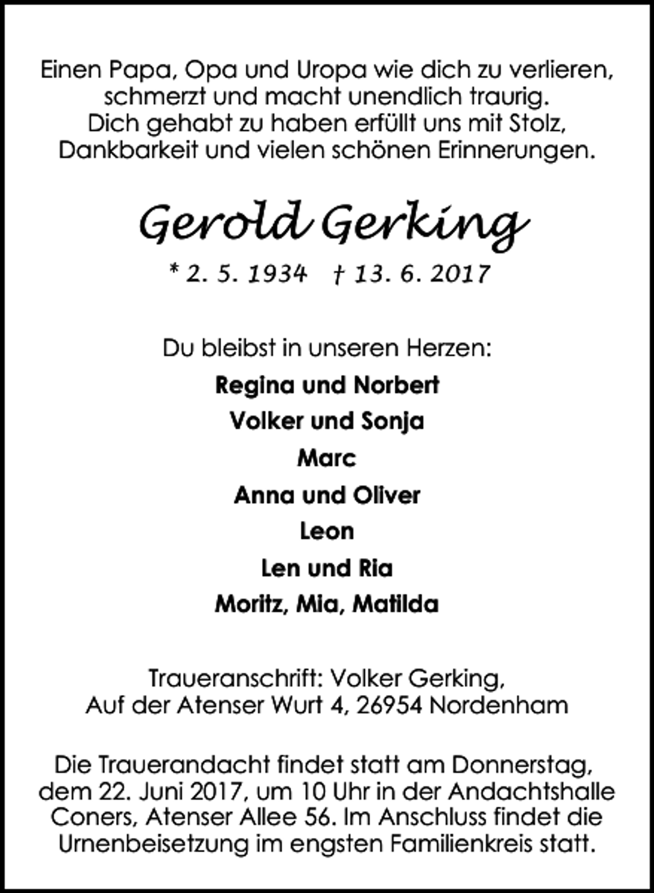 <p>Einen Papa, Opa und Uropa wie dich zu verlieren,<br />schmerzt und macht unendlich traurig.<br />Dich gehabt zu haben erfüllt uns mit Stolz,<br />Dankbarkeit und vielen schönen Erinnerungen.</p><p>Gerold Gerking<br />* 2. 5. 1934</p><p>† 13. 6. 2017</p><p>Du bleibst in unseren Herzen:<br />Regina und Norbert<br />Volker und Sonja<br />Marc<br />Anna und Oliver<br />Leon<br />Len und Ria<br />Moritz, Mia, Matilda<br />Traueranschrift: Volker Gerking,<br />Auf der Atenser Wurt 4, 26954 Nordenham<br />Die Trauerandacht findet statt am Donnerstag,<br />dem 22. Juni 2017, um 10 Uhr in der Andachtshalle<br />Coners, Atenser Allee 56. Im Anschluss findet die<br />Urnenbeisetzung im engsten Familienkreis statt.</p>