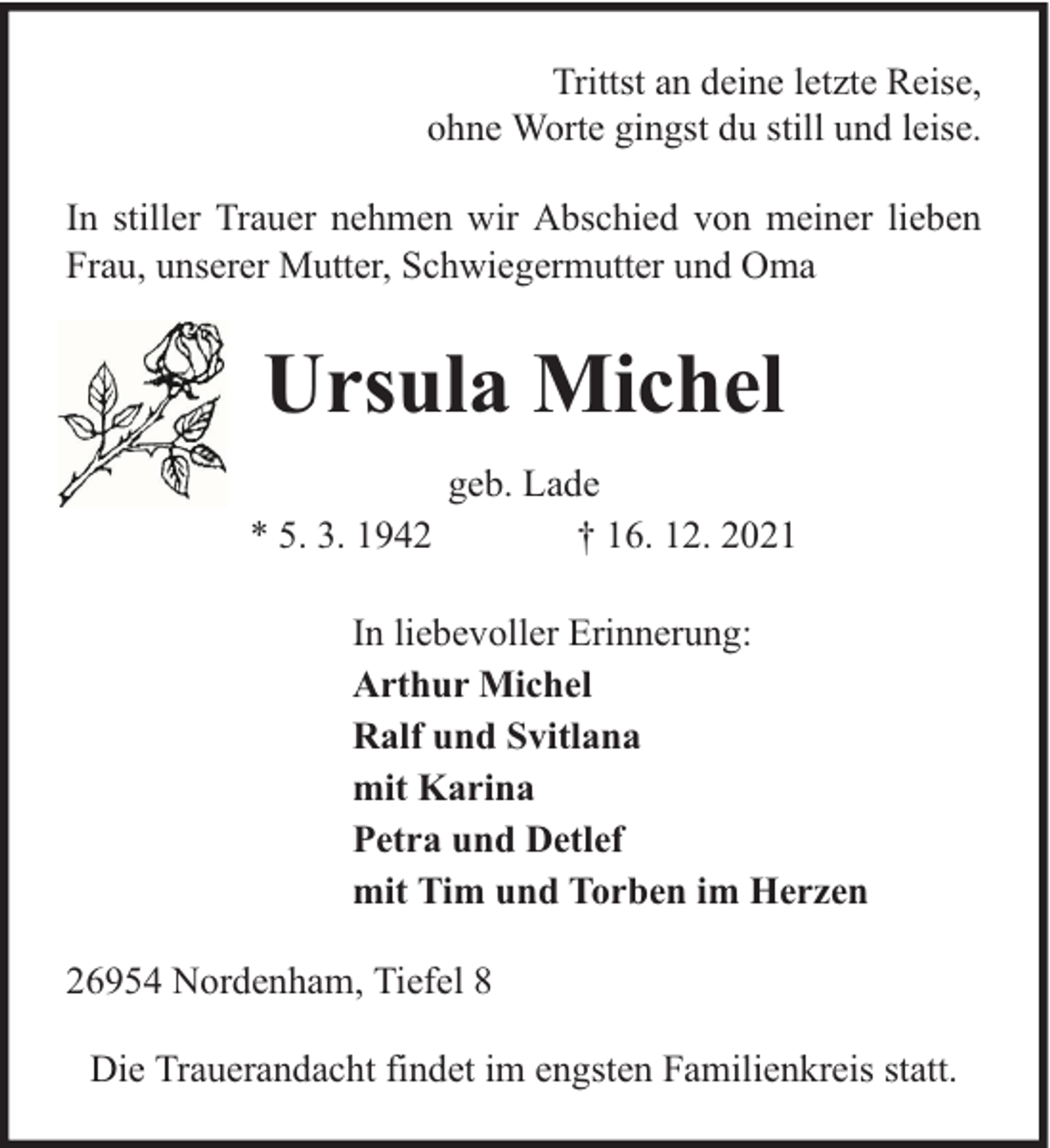 <p>Trittst an deine letzte Reise,<br />ohne Worte gingst du still und leise.<br />In stiller Trauer nehmen wir Abschied von meiner lieben<br />Frau, unserer Mutter, Schwiegermutter und Oma</p><p>Ursula Michel<br />* 5. 3. 1942</p><p>geb. Lade<br />† 16. 12. 2021</p><p>In liebevoller Erinnerung:<br />Arthur Michel<br />Ralf und Svitlana<br />mit Karina<br />Petra und Detlef<br />mit Tim und Torben im Herzen<br />26954 Nordenham, Tiefel 8<br />Die Trauerandacht findet im engsten Familienkreis statt.</p>