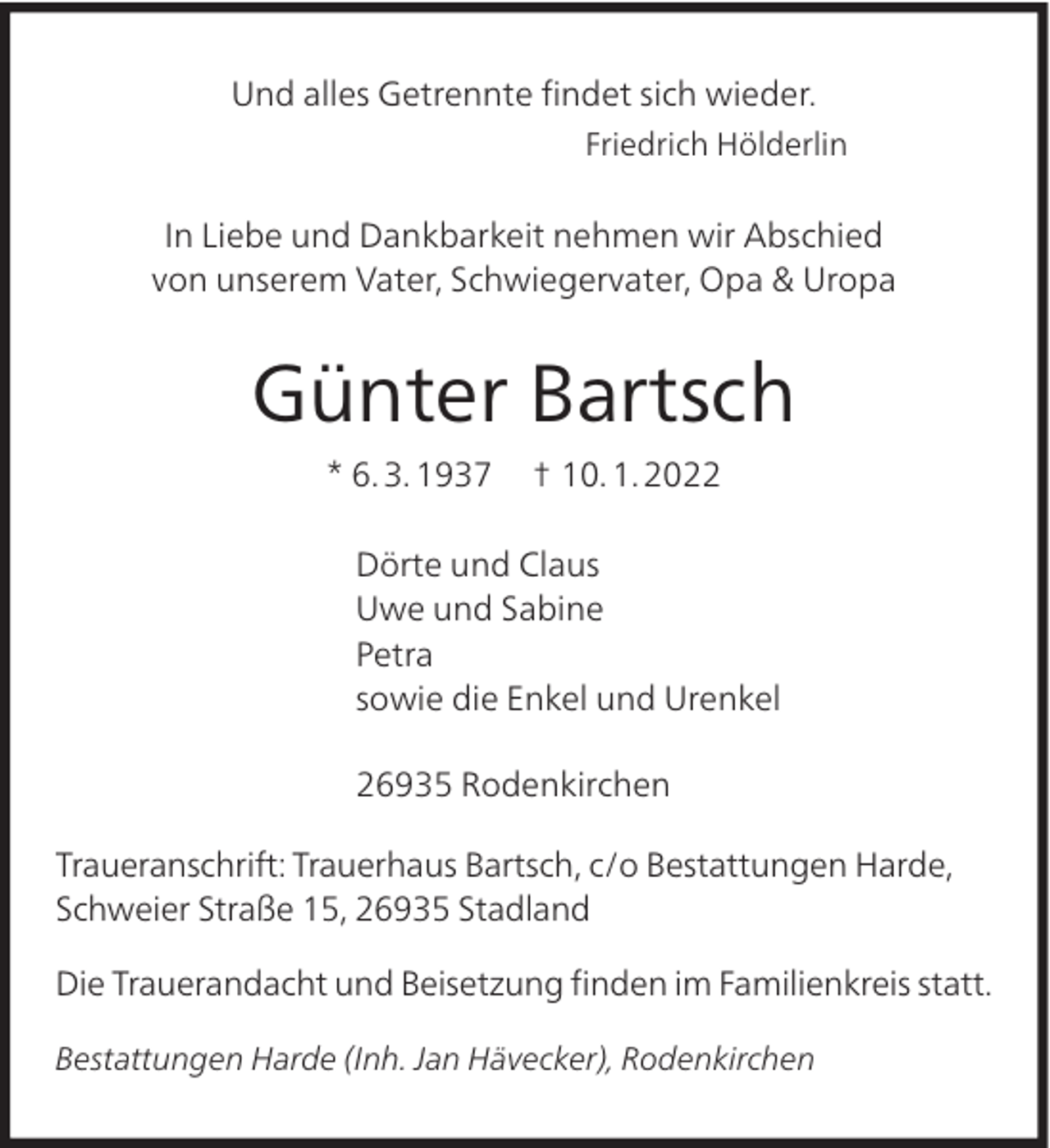 <p>Und alles Getrennte ﬁndet sich wieder.<br />Friedrich Hölderlin</p><p>In Liebe und Dankbarkeit nehmen wir Abschied<br />von unserem Vater, Schwiegervater, Opa &amp; Uropa</p><p>Günter Bartsch<br />* 6. 3. 1937</p><p>† 10. 1. 2022</p><p>Dörte und Claus<br />Uwe und Sabine<br />Petra<br />sowie die Enkel und Urenkel<br />26935 Rodenkirchen<br />Traueranschrift: Trauerhaus Bartsch, c/o Bestattungen Harde,<br />Schweier Straße 15, 26935 Stadland<br />Die Trauerandacht und Beisetzung ﬁnden im Familienkreis statt.<br />Bestattungen Harde (Inh. Jan Hävecker), Rodenkirchen</p>